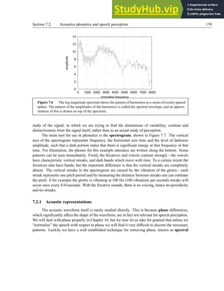 Section 7.2. Acoustics phonetics and speech perception 159
0
2
4
6
8
10
12
14
0 1000 2000 3000 4000 5000 6000 7000 8000
amplitude
normalise frequency
Figure 7.6 The log magnitude spectrum shows the pattern of harmonics as a series of evenly spaced
spikes. The pattern of the amplitudes of the harmonics is called the spectral envelope, and an approx-
imation of this is drawn on top of the spectrum.
study of the signal, in which we are trying to find the dimensions of variability, contrast and
distinctiveness from the signal itself, rather than as an actual study of perception.
The main tool for use in phonetics is the spectrogram, shown in Figure 7.7. The vertical
axis of the spectrogram represents frequency, the horizontal axis time and the level of darkness
amplitude, such that a dark portion states that there is significant energy at that frequency at that
time. For illustration, the phones for this example utterance are written along the bottom. Some
patterns can be seen immediately. Firstly the fricatives and vowels contrast strongly - the vowels
have characteristic vertical streaks, and dark bands which move with time. To a certain extent the
fricatives also have bands, but the important difference is that the vertical streaks are completely
absent. The vertical streaks in the spectrogram are caused by the vibration of the glottis - each
streak represents one pitch period and by measuring the distance between streaks one can estimate
the pitch: if for example the glottis is vibrating at 100 Hz (100 vibrations per second) streaks will
occur once every 0.01seconds. With the fricative sounds, there is no voicing, hence no periodicity
and no streaks.
7.2.1 Acoustic representations
The acoustic waveform itself is rarely studied directly. This is because phase differences,
which significantly affect the shape of the waveform, are in fact not relevant for speech perception.
We will deal with phase properly in Chapter 10, but for now let us take for granted that unless we
“normalise” the speech with respect to phase we will find it very difficult to discern the necessary
patterns. Luckily we have a well established technique for removing phase, known as spectral
 