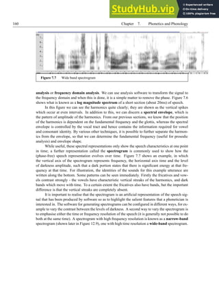160 Chapter 7. Phonetics and Phonology
Figure 7.7 Wide band spectrogram
analysis or frequency domain analysis. We can use analysis software to transform the signal to
the frequency domain and when this is done, it is a simple matter to remove the phase. Figure 7.6
shows what is known as a log magnitude spectrum of a short section (about 20ms) of speech.
In this figure we can see the harmonics quite clearly; they are shown as the vertical spikes
which occur at even intervals. In addition to this, we can discern a spectral envelope, which is
the pattern of amplitude of the harmonics. From our previous sections, we know that the position
of the harmonics is dependent on the fundamental frequency and the glottis, whereas the spectral
envelope is controlled by the vocal tract and hence contains the information required for vowel
and consonant identity. By various other techniques, it is possible to further separate the harmon-
ics from the envelope, so that we can determine the fundamental frequency (useful for prosodic
analysis) and envelope shape.
While useful, these spectral representations only show the speech characteristics at one point
in time; a further representation called the spectrogram is commonly used to show how the
(phase-free) speech representation evolves over time. Figure 7.7 shows an example, in which
the vertical axis of the spectrogram represents frequency, the horizontal axis time and the level
of darkness amplitude, such that a dark portion states that there is significant energy at that fre-
quency at that time. For illustration, the identities of the sounds for this example utterance are
written along the bottom. Some patterns can be seen immediately. Firstly the fricatives and vow-
els contrast strongly - the vowels have characteristic vertical streaks of the harmonics, and dark
bands which move with time. To a certain extent the fricatives also have bands, but the important
difference is that the vertical streaks are completely absent.
It is important to realise that the spectrogram is an artificial representation of the speech sig-
nal that has been produced by software so as to highlight the salient features that a phonetician is
interested in. The software for generating spectrograms can be configured in different ways, for ex-
ample to vary the contrast between the levels of darkness. A second way to vary the spectrogram is
to emphasise either the time or frequency resolution of the speech (it is generally not possible to do
both at the same time). A spectrogram with high frequency resolution is known as a narrow-band
spectrogram (shown later in Figure 12.9), one with high time resolution a wide-band spectrogram.
 