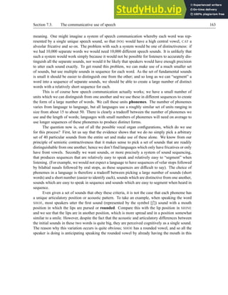 Section 7.3. The communicative use of speech 163
meaning. One might imagine a system of speech communication whereby each word was rep-
resented by a single unique speech sound, so that DOG would have a high central vowel, CAT a
alveolar fricative and so on. The problem with such a system would be one of distinctiveness: if
we had 10,000 separate words we would need 10,000 different speech sounds. It is unlikely that
such a system would work simply because it would not be possible for listeners to accurately dis-
tinguish all the separate sounds, nor would it be likely that speakers would have enough precision
to utter each sound exactly. To get round this problem, we can make use of a much smaller set
of sounds, but use multiple sounds in sequence for each word. As the set of fundamental sounds
is small it should be easier to distinguish one from the other; and so long as we can “segment” a
word into a sequence of separate sounds, we should be able to create a large number of distinct
words with a relatively short sequence for each.
This is of course how speech communication actually works; we have a small number of
units which we can distinguish from one another and we use these in different sequences to create
the form of a large number of words. We call these units phonemes. The number of phonemes
varies from language to language, but all languages use a roughly similar set of units ranging in
size from about 15 to about 50. There is clearly a tradeoff between the number of phonemes we
use and the length of words; languages with small numbers of phonemes will need on average to
use longer sequences of these phonemes to produce distinct forms.
The question now is, out of all the possible vocal organ configurations, which do we use
for this process? First, let us say that the evidence shows that we do no simply pick a arbitrary
set of 40 particular sounds from the entire set and make use of these alone. We know from our
principle of semiotic contractiveness that it makes sense to pick a set of sounds that are readily
distinguishable from one another; hence we don’t find languages which only have fricatives or only
have front vowels. Secondly we want sounds, or more precisely a system of sound sequencing,
that produces sequences that are relatively easy to speak and relatively easy to “segment” when
listening. (For example, we would not expect a language to have sequences of velar stops followed
by bilabial nasals followed by oral stops, as these sequences are difficult to say). The choice of
phonemes in a language is therefore a tradeoff between picking a large number of sounds (short
words) and a short number (easier to identify each), sounds which are distinctive from one another,
sounds which are easy to speak in sequence and sounds which are easy to segment when heard in
sequence.
Even given a set of sounds that obey these criteria, it is not the case that each phoneme has
a unique articulatory position or acoustic pattern. To take an example, when speaking the word
SHOE, most speakers utter the first sound (represented by the symbol [M]) sound with a mouth
position in which the lips are pursed or rounded. Compare this with the lip position in SHINE
and we see that the lips are in another position, which is more spread and in a position somewhat
similar to a smile. However, despite the fact that the acoustic and articulatory differences between
the initial sounds in these two words is quite big, they are perceived cognitively as a single sound.
The reason why this variation occurs is quite obvious; SHOE has a rounded vowel, and so all the
speaker is doing is anticipating speaking the rounded vowel by already having the mouth in this
 