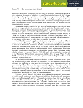 Section 7.3. The communicative use of speech 165
are cognitively distinct in the language, and are classed as phonemes. If on the other we take a
word and change the manner of articulation of one of the sounds, but in doing do don’t change
its meaning, or the cognitive impression of that word, then the original and modified sound do
not form a minimal pair and are not distinct phonemes. Theoretically (and only theoretically) one
could randomly combine all the phones in various ways, perform tests on every change, and in so
doing cluster all phones into sets of allophones and sets of sounds which form phoneme contrasts
for the language in question.
In traditional phonetics, phones were seen as a set of distinct, discrete, separable units. This
notion is no longer defensible as we now know that in reality the phonetic space is a multi-
dimensional continuum (describable either with articulatory or acoustic dimensions), and there
are no “bottom up” divisions within it. The concept of using phones should now be seen as an
idealised division of phonetic space and this can be justifiable as a handy notational device; it is
cumbersome to describe every sound in terms of continuous dimensions (of say tongue height). It
is important to realise however, that phones really are a discrete abstraction of a continuous space;
no procedure or process can be given for objectively defining these units.
One of the advantages of using phones is that we can easily compare sounds from different
speakers, accents and languages with some degree of standardisation. In doing this, it is common
to make use of the standard International Phonetic Association symbol set (often call the IPA
alphabet) to name each phone; having done so we can then transcribe a word to the extent that
another person trained in this system can make a reasonable guess at determining the phonetics of
the speech from this transcription alone. There are over 100 basic IPA phone symbols and this set
is further enhanced by a system of diacritics which adds detail, such as nasalisation, rounding and
so on. The standard IPA vowel chart and consonant chart are shown in figures 7.9 and 7.10. In
the IPA vowel chart, the vowels are arranged in a pattern that reflects the position of each vowel
in terms of height and front/back.
For comparison, we also show in Figure 7.11 a revised version of the formant chart of Figure
7.8. We see that the two charts bears a striking resemblance. We have of course arranged the axes
help show this (e.g.Ḟ1 has its values going downwards), but even so the diagrams do show a
clear similarity. The usefulness of this correspondence is arguable - while on the one hand it
demonstrates the distinctness of the vowels, it is important to realise that a vowel being high does
not in itself cause a high F2. The relationship between mouth shape and formant patterns is very
complicated - and is not a one to one relationship. In fact, as we show in Chapter 10 and 11, many
different mouth positions can give rise to the same formant shapes.
Although it is rarely described this way, the IPA symbol set can be thought of defining a set
of possible sounds based on the union of phonemic definitions. If we imagine each language as
being a set of phonemes, each described by boundaries in phonetic space, then the set of phones
is the union of the sets of phonemes for all languages. This is of course how the IPA symbol set
evolved historically; phoneticians started with a basic set of symbols, and as new languages were
discovered or analysed, new symbols so as to further divide the phonetic space. Hence the set of
phones should be thought of as a set of named regions in phonetic space, which are defined from
 