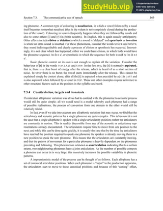 Section 7.3. The communicative use of speech 169
ing phoneme. A common type of colouring is nasalisation, in which a vowel followed by a nasal
itself becomes somewhat nasalised (that is the velum is not completely closed during the produc-
tion of the vowel). Colouring in vowels frequently happens when they are followed by nasals and
also to some extent [l] and [r] (in rhotic accents). In English, this is again usually anticipatory.
Other effects include elision or deletion in which a sound is “deleted” and epenthesis or insertion
is where an extra sound is inserted. For these phenomena, consider the words MINCE and MINTS;
they sound indistinguishable and clearly a process of elision or epenthesis has occurred. Interest-
ingly, it is not clear which has happened; either we could have elision, in which both would have
the phoneme sequence /m ih n s/, or epenthesis in which the sequence for both would be /m ih n t
s/.
Basic phonetic context on its own is not enough to explain all the variation. Consider the
behaviour of [t] in the words TOP, LAST and STOP. In the first two, the [t] is normally aspirated,
that is, there is a clear burst of energy after the release, which is heard of as a short section of
noise. In STOP there is no burst; the vowel starts immediately after the release. This cannot be
explained simply by context alone; after all the [t] is aspirated when preceded by a [s] is LAST and
is also aspirated when followed by a vowel in TOP. These and other examples require reference to
other structural factors such as the position in the syllable and word.
7.3.4 Coarticulation, targets and transients
If contextual allophonic variation was all we had to contend with, the phonemic to acoustic process
would still be quite simple; all we would need is a model whereby each phoneme had a range
of possible realisations; the process of conversion from one domain to the other would still be
relatively trivial.
In fact, even if we take into account any allophonic variation that may occur, we find that the
articulatory and acoustic patterns for a single phoneme are quite complex. This is because it is not
the case that a single allophone is spoken with a single articulatory position; rather the articulators
are constantly in motion. This is readily discernible from any of the acoustic or articulatory rep-
resentations already encountered. The articulators require time to move from one position to the
next; and while this can be done quite quickly, it is usually the case that by the time the articulators
have reached the position required to speak one phoneme the speaker is already moving them to a
new position to speak the next phoneme. This means that the articulators are constantly moving,
and that the pattern of movement for a particular phoneme is heavily dependent on the phonemes
preceding and following. This phenomenon is known as coarticulation indicating that to a certain
extent, two neighbouring phonemes have a joint articulation. As the number of possible contexts
a phoneme can occur in is very large, this massively increases the possible variability in phonetic
patterns.
A impressionistic model of the process can be thought of as follows. Each allophone has a
set of canonical articulator positions. When each phoneme is “input” to the production apparatus,
the articulators start to move to those canonical positions and because of this “aiming” effect,
 