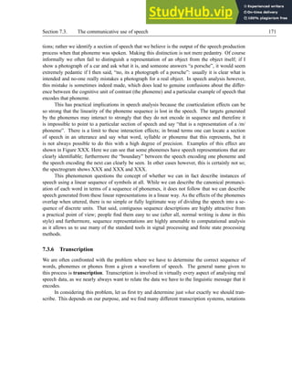 Section 7.3. The communicative use of speech 171
tions; rather we identify a section of speech that we believe is the output of the speech production
process when that phoneme was spoken. Making this distinction is not mere pedantry. Of course
informally we often fail to distinguish a representation of an object from the object itself; if I
show a photograph of a car and ask what it is, and someone answers “a porsche”, it would seem
extremely pedantic if I then said, “no, its a photograph of a porsche”: usually it is clear what is
intended and no-one really mistakes a photograph for a real object. In speech analysis however,
this mistake is sometimes indeed made, which does lead to genuine confusions about the differ-
ence between the cognitive unit of contrast (the phoneme) and a particular example of speech that
encodes that phoneme.
This has practical implications in speech analysis because the coarticulation effects can be
so strong that the linearity of the phoneme sequence is lost in the speech. The targets generated
by the phonemes may interact to strongly that they do not encode in sequence and therefore it
is impossible to point to a particular section of speech and say “that is a representation of a /m/
phoneme”. There is a limit to these interaction effects; in broad terms one can locate a section
of speech in an utterance and say what word, syllable or phoneme that this represents, but it
is not always possible to do this with a high degree of precision. Examples of this effect are
shown in Figure XXX. Here we can see that some phonemes have speech representations that are
clearly identifiable; furthermore the “boundary” between the speech encoding one phoneme and
the speech encoding the next can clearly be seen. In other cases however, this is certainly not so;
the spectrogram shows XXX and XXX and XXX.
This phenomenon questions the concept of whether we can in fact describe instances of
speech using a linear sequence of symbols at all. While we can describe the canonical pronunci-
ation of each word in terms of a sequence of phonemes, it does not follow that we can describe
speech generated from these linear representations in a linear way. As the effects of the phonemes
overlap when uttered, there is no simple or fully legitimate way of dividing the speech into a se-
quence of discrete units. That said, contiguous sequence descriptions are highly attractive from
a practical point of view; people find them easy to use (after all, normal writing is done in this
style) and furthermore, sequence representations are highly amenable to computational analysis
as it allows us to use many of the standard tools in signal processing and finite state processing
methods.
7.3.6 Transcription
We are often confronted with the problem where we have to determine the correct sequence of
words, phonemes or phones from a given a waveform of speech. The general name given to
this process is transcription. Transcription is involved in virtually every aspect of analysing real
speech data, as we nearly always want to relate the data we have to the linguistic message that it
encodes.
In considering this problem, let us first try and determine just what exactly we should tran-
scribe. This depends on our purpose, and we find many different transcription systems, notations
 
