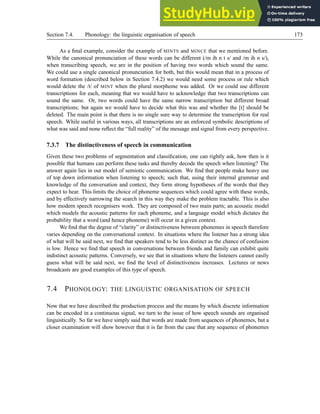 Section 7.4. Phonology: the linguistic organisation of speech 173
As a final example, consider the example of MINTS and MINCE that we mentioned before.
While the canonical pronunciation of these words can be different (/m ih n t s/ and /m ih n s/),
when transcribing speech, we are in the position of having two words which sound the same.
We could use a single canonical pronunciation for both, but this would mean that in a process of
word formation (described below in Section 7.4.2) we would need some process or rule which
would delete the /t/ of MINT when the plural morpheme was added. Or we could use different
transcriptions for each, meaning that we would have to acknowledge that two transcriptions can
sound the same. Or, two words could have the same narrow transcription but different broad
transcriptions; but again we would have to decide what this was and whether the [t] should be
deleted. The main point is that there is no single sure way to determine the transcription for real
speech. While useful in various ways, all transcriptions are an enforced symbolic descriptions of
what was said and none reflect the “full reality” of the message and signal from every perspective.
7.3.7 The distinctiveness of speech in communication
Given these two problems of segmentation and classification, one can rightly ask, how then is it
possible that humans can perform these tasks and thereby decode the speech when listening? The
answer again lies in our model of semiotic communication. We find that people make heavy use
of top down information when listening to speech; such that, using their internal grammar and
knowledge of the conversation and context, they form strong hypotheses of the words that they
expect to hear. This limits the choice of phoneme sequences which could agree with these words,
and by effectively narrowing the search in this way they make the problem tractable. This is also
how modern speech recognisers work. They are composed of two main parts; an acoustic model
which models the acoustic patterns for each phoneme, and a language model which dictates the
probability that a word (and hence phoneme) will occur in a given context.
We find that the degree of “clarity” or distinctiveness between phonemes in speech therefore
varies depending on the conversational context. In situations where the listener has a strong idea
of what will be said next, we find that speakers tend to be less distinct as the chance of confusion
is low. Hence we find that speech in conversations between friends and family can exhibit quite
indistinct acoustic patterns. Conversely, we see that in situations where the listeners cannot easily
guess what will be said next, we find the level of distinctiveness increases. Lectures or news
broadcasts are good examples of this type of speech.
7.4 PHONOLOGY: THE LINGUISTIC ORGANISATION OF SPEECH
Now that we have described the production process and the means by which discrete information
can be encoded in a continuous signal, we turn to the issue of how speech sounds are organised
linguistically. So far we have simply said that words are made from sequences of phonemes, but a
closer examination will show however that it is far from the case that any sequence of phonemes
 