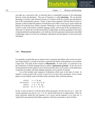 174 Chapter 7. Phonetics and Phonology
can make up a word and in fact, we find that there is considerable structure to the relationship
between words and phonemes. This area of linguistics is called phonology. We can describe
phonology as having a dual character because it is related to both the syntactic part and phonetic
part of the communication process. Firstly, it shares many properties with the field of syntax or
grammar, in that it studies the patterns of sounds that occur within a word, just as syntax studies the
patterns of words that occur within a sentence. Phonology is seen as being distinct from phonetics
in that it is part of the discrete symbolic language system, and not part of the encoding process.
That said, it is clearly the case that the primitives in phonology are firmly grounding in the means
of speech production and perception; as we shall see, the rules, grammars and processes described
in phonology make use of the sort of phonetic information and descriptions we have previously
introduced.
7.4.1 Phonotactics
It is generally accepted that just as sentences have a grammar that defines what words can consti-
tute a legal sentence, so words in turn have a grammar that defines what phonemes can constitute
a legal word. The study of this is known as Phonotactics. As with syntax, it is common to use
the mechanisms of formal language theory to define a phonotactic grammar. In fact, the use of
formal grammars for this purpose is less controversial than their use for syntax, as the phenomena
in question are simpler, and many adequate grammars exist as proofs of concept.
Let us first consider some sequences of phonemes which occur at the starts of words. In
English, a word can start with a vowel, or one, two or at most, three consonants. Even a casual
glance at some English words with three initial consonants show consistent patterns:
STRING: / s t r ih ng /
SPLENDOUR: / s p l eh n d er /
SPRING: / s p r ih ng /
SQUASH: /[ s k w aa sh /
In fact, it turns out that if a word has three initial consonants, the first must be an /s/. Also, the
second consonant can only be a /p/, /t/ or /k/, and the third must be an approximant. There are
some restrictions within this; the sequence /s p l/ occurs, but the sequence /s p w/ does not. A
simple finite state grammar that defines sequences with three consonants is given in below
 