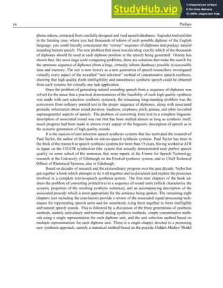 xx Preface
phone tokens, extracted from carefully designed and read speech databases. Sagisaka realized that
in the limiting case, where you had thousands of tokens of each possible diphone of the English
language, you could literally concatenate the “correct” sequence of diphones and produce natural
sounding human speech. The new problem that arose was deciding exactly which of the thousands
of diphones should be used at each diphone position in the speech being generated. History has
shown that, like most large scale computing problems, there are solutions that make the search for
the optimum sequence of diphones (from a large, virtually infinite database) possible in reasonable
time and memory. The rest is now history as a new generation of speech researchers investigated
virtually every aspect of the so-called “unit selection” method of concatenative speech synthesis,
showing that high quality (both intelligibility and naturalness) synthetic speech could be obtained
from such systems for virtually any task application.
Once the problem of generating natural sounding speech from a sequence of diphones was
solved (in the sense that a practical demonstration of the feasibility of such high quality synthesis
was made with unit selection synthesis systems), the remaining long-standing problem was the
conversion from ordinary printed text to the proper sequence of diphones, along with associated
prosodic information about sound duration, loudness, emphasis, pitch, pauses, and other so-called
suprasegmental aspects of speech. The problem of converting from text to a complete linguistic
description of associated sound was one that has been studied almost as long as synthesis itself;
much progress had been made in almost every aspect of the linguistic description of speech as in
the acoustic generation of high quality sounds.
It is the success of unit selection speech synthesis systems that has motivated the research of
Paul Taylor, the author of this book on text-to-speech synthesis systems. Paul Taylor has been in
the thick of the research in speech synthesis systems for more than 15 years, having worked at ATR
in Japan on the CHATR synthesizer (the system that actually demonstrated near perfect speech
quality on some subset of the sentences that were input), at the Centre for Speech Technology
research at the University of Edinburgh on the Festival synthesis system, and as Chief Technical
Officer of Rhetorical Systems, also in Edinburgh.
Based on decades of research and the extraordinary progress over the past decade, Taylor has
put together a book which attempts to tie it all together and to document and explain the processes
involved in a complete text-to-speech synthesis system. The first nine chapters of the book ad-
dress the problem of converting printed text to a sequence of sound units (which characterize the
acoustic properties of the resulting synthetic sentence), and an accompanying description of the
associated prosody which is most appropriate for the sentence being spoken. The remaining eight
chapters (not including the conclusion) provide a review of the associated signal processing tech-
niques for representing speech units and for seamlessly tying them together to form intelligible
and natural speech sounds. This is followed by a discussion of the three generations of synthesis
methods, namely articulatory and terminal analog synthesis methods, simple concatenative meth-
ods using a single representation for each diphone unit, and the unit selection method based on
multiple representations for each diphone unit. There is a single chapter devoted to a promising
new synthesis approach, namely a statistical method based on the popular Hidden Markov Model
 