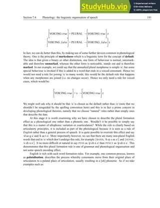 Section 7.4. Phonology: the linguistic organisation of speech 181

VOICING true
#
+ PLURAL →

VOICING true
#
z

VOICING false
#
+ PLURAL →

VOICING false
#
s
In fact, we can do better than this, by making use of some further devices common in phonological
theory. One is the principle of markedness which is a linguistic term for the concept of default.
The idea is that given a binary or other distinction, one form of behaviour is normal, unremark-
able and therefore unmarked, whereas the other form is noticeable, stands out and is therefore
marked. In our example, we could say that the unmarked plural morpheme is simple /s/, but some
special behaviour is invoked if this is added to a word that ends in a voiced consonant. Hence we
would not need a rule for joining /s/ to many words; this would be the default rule that happens
when any morphemes are joined (i.e. no changes occur). Hence we only need a rule for voiced
cases, which would be:

VOICING true
#
+ s →

VOICING true
#
z
We might well ask why it should be that /s/ is chosen as the default rather than /z/ (note that we
shouldn’t be misguided by the spelling convention here) and this is in fact a prime concern in
developing phonological theories, namely that we choose “natural” rules rather than simply ones
that describe the date.
At this stage it is worth examining why we have chosen to describe the plural formation
effect as a phonological one rather than a phonetic one. Wouldn’t it be possible to simply say
that this is a matter of allophonic variation or coarticulation? While the rule is clearly based on
articulatory principles, it is included as part of the phonological because it is seen as a rule of
English rather than a general process of speech. It is quite possible to overrule this effect and say
/d ao g s/ and /k ae t z/. More importantly however, we see that there are many non-plural English
words that end in /s/ which don’t undergo this rule, for example {BASIS, /b ey s ax s/} and {SENSE,
/s eh n s/}. It no more difficult or natural to say PENS as /p eh n z/ than PENCE as /p eh n s/. This
demonstrates that this plural formation rule is one of grammar and phonological organisation and
not some speech encoding effect.
English is rich with such word formation rules. For example, one common process, known
as palatalisation, describes the process whereby consonants move from their original place of
articulation to a palatal place of articulation, usually resulting in a [sh] phoneme. So if we take
examples such as:
 