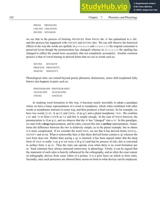 182 Chapter 7. Phonetics and Phonology
PRESS PRESSURE
CREATE CREATION
DIVIDE DIVISION
we see that in the process of forming PRESSURE from PRESS the /s/ has palatalised to a /sh/,
and this process has happened with CREATE and DIVIDE also. We can still observe the historical
effects in the way the words are spelled; in pressure and creation the original consonant is
preserved (even though the pronunciation has changed) whereas in division the spelling has
changed to reflect the sound more accurately (but not completely accurately). Another common
process is that of vowel tensing in derived forms that we see in words such as:
DIVINE DIVINITY
PROFANE PROFANITY
SERENE SERENITY
Phonological rules can extend beyond purely phonemic distinctions; stress shift (explained fully
below) also happens in pairs such as:
PHOTOGRAPH PHOTOGRAPHY
TELESCOPE TELESCOPIC
ANGEL ANGELIC
In studying word formation in this way, it becomes nearly inevitably to adopt a paradigm
where we have a basic representation of a word or morpheme, which when combined with other
words or morphemes interacts in some way, and then produces a final version. So for example, we
have two words {CAT, /k aa t/} and {DOG, /d ao g/} and a plural morpheme +S/s/. We combine
CAT and +S to form CATS/k ae t s/ and this is simple enough. In the case of DOGS however, the
pronunciation is /d ao g z/, and we observe that the /s/ has “changed” into a /z/. In this paradigm,
we start with a deep representation, and by rules, convert this into a surface representation. Some-
times the difference between the two is relatively simple, as in the plural example, but in others
it is more complicated. If we consider the word SIGN, we see that it has derived forms SIGNAL,
SIGNIFY and so on. What is noteworthy here is that these derived forms contain a /g/ whereas the
root form does not. Rather than saying a /g/ is inserted, it has been argued rather that the deep
form of SIGN is really /s ay g n/ (or even /s ih g n/) and that by process of rule, this is converted
to surface form /s ay n/. Thus the rules can operate even when there is no word formation per
se. Such solutions have always attracted controversy in phonology. Firstly, it can be argued that
the statement of such rules is heavily influenced by the orthography, and as often the exact nature
of orthography derives from some whim of a printer, it is a poor basis on which to form rules.
Secondly, once such processes are allowed there seems no limit to what devices can be employed.
 
