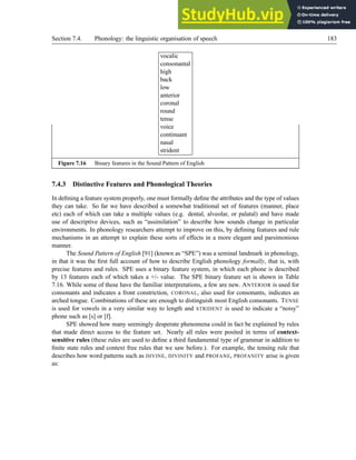 Section 7.4. Phonology: the linguistic organisation of speech 183
vocalic
consonantal
high
back
low
anterior
coronal
round
tense
voice
continuant
nasal
strident
Figure 7.16 Binary features in the Sound Pattern of English
7.4.3 Distinctive Features and Phonological Theories
In defining a feature system properly, one must formally define the attributes and the type of values
they can take. So far we have described a somewhat traditional set of features (manner, place
etc) each of which can take a multiple values (e.g. dental, alveolar, or palatal) and have made
use of descriptive devices, such as “assimilation” to describe how sounds change in particular
environments. In phonology researchers attempt to improve on this, by defining features and rule
mechanisms in an attempt to explain these sorts of effects in a more elegant and parsimonious
manner.
The Sound Pattern of English [91] (known as “SPE”) was a seminal landmark in phonology,
in that it was the first full account of how to describe English phonology formally, that is, with
precise features and rules. SPE uses a binary feature system, in which each phone is described
by 13 features each of which takes a +/- value. The SPE binary feature set is shown in Table
7.16. While some of these have the familiar interpretations, a few are new. ANTERIOR is used for
consonants and indicates a front constriction, CORONAL, also used for consonants, indicates an
arched tongue. Combinations of these are enough to distinguish most English consonants. TENSE
is used for vowels in a very similar way to length and STRIDENT is used to indicate a “noisy”
phone such as [s] or [f].
SPE showed how many seemingly desperate phenomena could in fact be explained by rules
that made direct access to the feature set. Nearly all rules were posited in terms of context-
sensitive rules (these rules are used to define a third fundamental type of grammar in addition to
finite state rules and context free rules that we saw before.). For example, the tensing rule that
describes how word patterns such as DIVINE, DIVINITY and PROFANE, PROFANITY arise is given
as:
 
