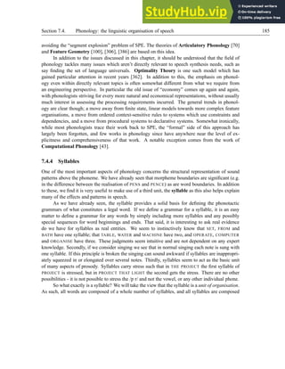 Section 7.4. Phonology: the linguistic organisation of speech 185
avoiding the “segment explosion” problem of SPE. The theories of Articulatory Phonology [70]
and Feature Geometry [100], [306], [386] are based on this idea.
In addition to the issues discussed in this chapter, it should be understood that the field of
phonology tackles many issues which aren’t directly relevant to speech synthesis needs, such as
say finding the set of language universals. Optimality Theory is one such model which has
gained particular attention in recent years [362]. In addition to this, the emphasis on phonol-
ogy even within directly relevant topics is often somewhat different from what we require from
an engineering perspective. In particular the old issue of “economy” comes up again and again,
with phonologists striving for every more natural and economical representations, without usually
much interest in assessing the processing requirements incurred. The general trends in phonol-
ogy are clear though; a move away from finite state, linear models towards more complex feature
organisations, a move from ordered context-sensitive rules to systems which use constraints and
dependencies, and a move from procedural systems to declarative systems. Somewhat ironically,
while most phonologists trace their work back to SPE, the “formal” side of this approach has
largely been forgotten, and few works in phonology since have anywhere near the level of ex-
plicitness and comprehensiveness of that work. A notable exception comes from the work of
Computational Phonology [43].
7.4.4 Syllables
One of the most important aspects of phonology concerns the structural representation of sound
patterns above the phoneme. We have already seen that morpheme boundaries are significant (e.g.
in the difference between the realisation of PENS and PENCE) as are word boundaries. In addition
to these, we find it is very useful to make use of a third unit, the syllable as this also helps explain
many of the effects and patterns in speech.
As we have already seen, the syllable provides a solid basis for defining the phonotactic
grammars of what constitutes a legal word. If we define a grammar for a syllable, it is an easy
matter to define a grammar for any words by simply including more syllables and any possibly
special sequences for word beginnings and ends. That said, it is interesting to ask real evidence
do we have for syllables as real entities. We seem to instinctively know that SET, FROM and
BATH have one syllable; that TABLE, WATER and MACHINE have two, and OPERATE, COMPUTER
and ORGANISE have three. These judgments seem intuitive and are not dependent on any expert
knowledge. Secondly, if we consider singing we see that in normal singing each note is sung with
one syllable. If this principle is broken the singing can sound awkward if syllables are inappropri-
ately squeezed in or elongated over several notes. Thirdly, syllables seem to act as the basic unit
of many aspects of prosody. Syllables carry stress such that in THE PROJECT the first syllable of
PROJECT is stressed, but in PROJECT THAT LIGHT the second gets the stress. There are no other
possibilities - it is not possible to stress the /p r/ and not the vowel, or any other individual phone.
So what exactly is a syllable? We will take the view that the syllable is a unit of organisation.
As such, all words are composed of a whole number of syllables, and all syllables are composed
 