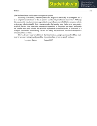 Preface xxi
(HMM) formulation used in speech recognition systems.
According to the author, “Speech synthesis has progressed remarkably in recent years, and it
is no longer the case that state-of-the-art systems sound overtly mechanical and robotic”. Although
this statement is true, there remains a great deal more to be accomplished before speech synthesis
systems are indistinguishable from a human speaker. Perhaps the most glaring need is expressive
synthesis that not only imparts the message corresponding to the printed text input, but imparts
the emotion associated with the way a human might speak the same sentence in the context of a
dialogue with another human being. We are still a long way from such emotional or expressive
speech synthesis systems.
This book is a wonderful addition to the literature in speech processing and will be a must-
read for anyone wanting to understand the blossoming field of text-to-speech synthesis.
Lawrence Rabiner August 2007
 