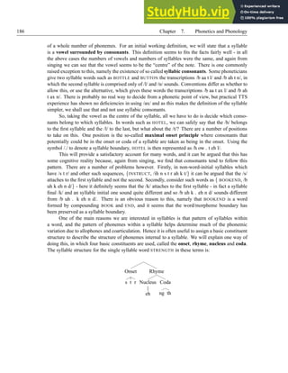 186 Chapter 7. Phonetics and Phonology
of a whole number of phonemes. For an initial working definition, we will state that a syllable
is a vowel surrounded by consonants. This definition seems to fits the facts fairly well - in all
the above cases the numbers of vowels and numbers of syllables were the same, and again from
singing we can see that the vowel seems to be the “centre” of the note. There is one commonly
raised exception to this, namely the existence of so called syllabic consonants. Some phoneticians
give two syllable words such as BOTTLE and BUTTON the transcriptions /b aa t l/ and /b ah t n/, in
which the second syllable is comprised only of /l/ and /n/ sounds. Conventions differ as whether to
allow this, or use the alternative, which gives these words the transcriptions /b aa t ax l/ and /b ah
t ax n/. There is probably no real way to decide from a phonetic point of view, but practical TTS
experience has shown no deficiencies in using /ax/ and as this makes the definition of the syllable
simpler, we shall use that and not use syllabic consonants.
So, taking the vowel as the centre of the syllable, all we have to do is decide which conso-
nants belong to which syllables. In words such as HOTEL, we can safely say that the /h/ belongs
to the first syllable and the /l/ to the last, but what about the /t/? There are a number of positions
to take on this. One position is the so-called maximal onset principle where consonants that
potentially could be in the onset or coda of a syllable are taken as being in the onset. Using the
symbol /./ to denote a syllable boundary, HOTEL is then represented as /h ow . t eh l/.
This will provide a satisfactory account for many words, and it can be argued that this has
some cognitive reality because, again from singing, we find that consonants tend to follow this
pattern. There are a number of problems however. Firstly, in non-word-initial syllables which
have /s t r/ and other such sequences, {INSTRUCT, /ih n s t r ah k t/} it can be argued that the /s/
attaches to the first syllable and not the second. Secondly, consider such words as { BOOKEND, /b
uh k eh n d/} - here it definitely seems that the /k/ attaches to the first syllable - in fact a syllable
final /k/ and an syllable initial one sound quite different and so /b uh k . eh n d/ sounds different
from /b uh . k eh n d/. There is an obvious reason to this, namely that BOOKEND is a word
formed by compounding BOOK and END, and it seems that the word/morpheme boundary has
been preserved as a syllable boundary.
One of the main reasons we are interested in syllables is that pattern of syllables within
a word, and the pattern of phonemes within a syllable helps determine much of the phonemic
variation due to allophones and coarticulation. Hence it is often useful to assign a basic constituent
structure to describe the structure of phonemes internal to a syllable. We will explain one way of
doing this, in which four basic constituents are used, called the onset, rhyme, nucleus and coda.
The syllable structure for the single syllable word STRENGTH in these terms is:
Onset
s t r
Rhyme
Nucleus
eh
Coda
ng th
 