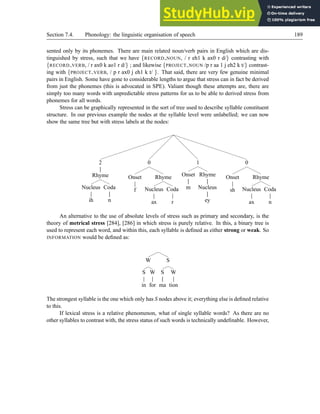 Section 7.4. Phonology: the linguistic organisation of speech 189
sented only by its phonemes. There are main related noun/verb pairs in English which are dis-
tinguished by stress, such that we have {RECORD NOUN, / r eh1 k ax0 r d/} contrasting with
{RECORD VERB, / r ax0 k ao1 r d/} ; and likewise {PROJECT NOUN /p r aa 1 j eh2 k t/} contrast-
ing with {PROJECT VERB, / p r ax0 j eh1 k t/ }. That said, there are very few genuine minimal
pairs in English. Some have gone to considerable lengths to argue that stress can in fact be derived
from just the phonemes (this is advocated in SPE). Valiant though these attempts are, there are
simply too many words with unpredictable stress patterns for us to be able to derived stress from
phonemes for all words.
Stress can be graphically represented in the sort of tree used to describe syllable constituent
structure. In our previous example the nodes at the syllable level were unlabelled; we can now
show the same tree but with stress labels at the nodes:
2
Rhyme
Nucleus
ih
Coda
n
0
Onset
f
Rhyme
Nucleus
ax
Coda
r
1
Onset
m
Rhyme
Nucleus
ey
0
Onset
sh
Rhyme
Nucleus
ax
Coda
n
An alternative to the use of absolute levels of stress such as primary and secondary, is the
theory of metrical stress [284], [286] in which stress is purely relative. In this, a binary tree is
used to represent each word, and within this, each syllable is defined as either strong or weak. So
INFORMATION would be defined as:
W
S
in
W
for
S
S
ma
W
tion
The strongest syllable is the one which only has S nodes above it; everything else is defined relative
to this.
If lexical stress is a relative phenomenon, what of single syllable words? As there are no
other syllables to contrast with, the stress status of such words is technically undefinable. However,
 