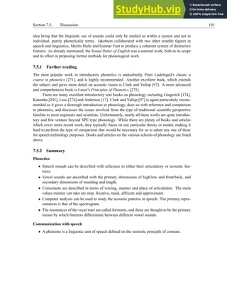 Section 7.5. Discussion 191
idea being that the linguistic use of sounds could only be studied as within a system and not in
individual, purely phonetically terms. Jakobson collaborated with two other notable figures in
speech and linguistics, Morris Halle and Gunnar Fant to produce a coherent system of distinctive
features. As already mentioned, the Sound Patter of English was a seminal work, both in its scope
and its affect in proposing formal methods for phonological work.
7.5.1 Further reading
The most popular work in introductory phonetics is undoubtedly Peter Ladefoged’s classic a
course in phonetics [271], and is highly recommended. Another excellent book, which extends
the subject and gives more detail on acoustic issues is Clark and Yallop [97]. A more advanced
and comprehensive book is Laver’s Principles of Phonetics [275].
There are many excellent introductory text books on phonology including Giegerich [174],
Katamba [245], Lass [274] and Anderson [17]. Clark and Yallop [97] is again particularly recom-
mended as it gives a thorough introduction to phonology, does so with reference and comparison
to phonetics, and discusses the issues involved from the type of traditional scientific perspective
familiar to most engineers and scientists. Unfortunately, nearly all these works are quite introduc-
tory and few venture beyond SPE type phonology. While there are plenty of books and articles
which cover more recent work, they typically focus on one particular theory or model, making it
hard to perform the type of comparison that would be necessary for us to adopt any one of these
for speech technology purposes. Books and articles on the various schools of phonology are listed
above.
7.5.2 Summary
Phonetics
• Speech sounds can be described with reference to either their articulatory or acoustic fea-
tures.
• Vowel sounds are described with the primary dimensions of high/low and front/back, and
secondary dimensions of rounding and length.
• Consonants are described in terms of voicing, manner and place of articulation. The main
values manner can take are stop, fricative, nasal, affricate and approximant.
• Computer analysis can be used to study the acoustic patterns in speech. The primary repre-
sentation is that of the spectrogram.
• The resonances of the vocal tract are called formants, and these are thought to be the primary
means by which listeners differentiate between different vowel sounds.
Communication with speech
• A phoneme is a linguistic unit of speech defined on the semiotic principle of contrast.
 