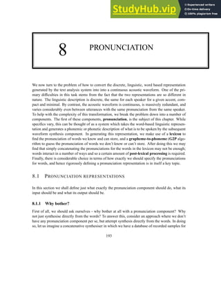 8 PRONUNCIATION
We now turn to the problem of how to convert the discrete, linguistic, word based representation
generated by the text analysis system into into a continuous acoustic waveform. One of the pri-
mary difficulties in this task stems from the fact that the two representations are so different in
nature. The linguistic description is discrete, the same for each speaker for a given accent, com-
pact and minimal. By contrast, the acoustic waveform is continuous, is massively redundant, and
varies considerably even between utterances with the same pronunciation from the same speaker.
To help with the complexity of this transformation, we break the problem down into a number of
components. The first of these components, pronunciation, is the subject of this chapter. While
specifics vary, this can be thought of as a system which takes the word-based linguistic represen-
tation and generates a phonemic or phonetic description of what is to be spoken by the subsequent
waveform synthesis component. In generating this representation, we make use of a lexicon to
find the pronunciation of words we know and can store, and a grapheme-to-phoneme (G2P algo-
rithm to guess the pronunciation of words we don’t know or can’t store. After doing this we may
find that simply concatenating the pronunciations for the words in the lexicon may not be enough;
words interact in a number of ways and so a certain amount of post-lexical processing is required.
Finally, there is considerable choice in terms of how exactly we should specify the pronunciations
for words, and hence rigorously defining a pronunciation representation is in itself a key topic.
8.1 PRONUNCIATION REPRESENTATIONS
In this section we shall define just what exactly the pronunciation component should do, what its
input should be and what its output should be.
8.1.1 Why bother?
First of all, we should ask ourselves - why bother at all with a pronunciation component? Why
not just synthesise directly from the words? To answer this, consider an approach where we don’t
have any pronunciation component per se, but attempt synthesis directly from the words. In doing
so, let us imagine a concatenative synthesiser in which we have a database of recorded samples for
193
 
