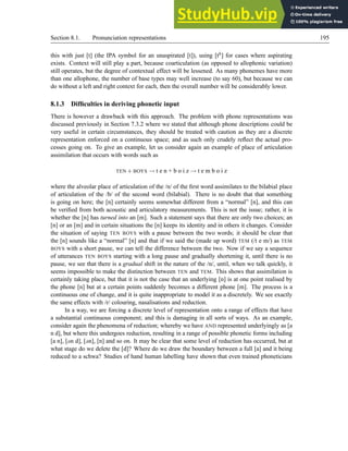 Section 8.1. Pronunciation representations 195
this with just [t] (the IPA symbol for an unaspirated [t]), using [th] for cases where aspirating
exists. Context will still play a part, because coarticulation (as opposed to allophonic variation)
still operates, but the degree of contextual effect will be lessened. As many phonemes have more
than one allophone, the number of base types may well increase (to say 60), but because we can
do without a left and right context for each, then the overall number will be considerably lower.
8.1.3 Difficulties in deriving phonetic input
There is however a drawback with this approach. The problem with phone representations was
discussed previously in Section 7.3.2 where we stated that although phone descriptions could be
very useful in certain circumstances, they should be treated with caution as they are a discrete
representation enforced on a continuous space; and as such only crudely reflect the actual pro-
cesses going on. To give an example, let us consider again an example of place of articulation
assimilation that occurs with words such as
TEN + BOYS → t e n + b o i z → t e m b o i z
where the alveolar place of articulation of the /n/ of the first word assimilates to the bilabial place
of articulation of the /b/ of the second word (bilabial). There is no doubt that that something
is going on here; the [n] certainly seems somewhat different from a “normal” [n], and this can
be verified from both acoustic and articulatory measurements. This is not the issue; rather, it is
whether the [n] has turned into an [m]. Such a statement says that there are only two choices; an
[n] or an [m] and in certain situations the [n] keeps its identity and in others it changes. Consider
the situation of saying TEN BOYS with a pause between the two words; it should be clear that
the [n] sounds like a “normal” [n] and that if we said the (made up word) TEM (/t e m/) as TEM
BOYS with a short pause, we can tell the difference between the two. Now if we say a sequence
of utterances TEN BOYS starting with a long pause and gradually shortening it, until there is no
pause, we see that there is a gradual shift in the nature of the /n/, until, when we talk quickly, it
seems impossible to make the distinction between TEN and TEM. This shows that assimilation is
certainly taking place, but that it is not the case that an underlying [n] is at one point realised by
the phone [n] but at a certain points suddenly becomes a different phone [m]. The process is a
continuous one of change, and it is quite inappropriate to model it as a discretely. We see exactly
the same effects with /r/ colouring, nasalisations and reduction.
In a way, we are forcing a discrete level of representation onto a range of effects that have
a substantial continuous component; and this is damaging in all sorts of ways. As an example,
consider again the phenomena of reduction; whereby we have AND represented underlyingly as [a
n d], but where this undergoes reduction, resulting in a range of possible phonetic forms including
[a n], [n d], [n], [n] and so on. It may be clear that some level of reduction has occurred, but at
what stage do we delete the [d]? Where do we draw the boundary between a full [a] and it being
reduced to a schwa? Studies of hand human labelling have shown that even trained phoneticians
 