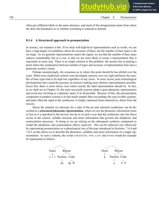 196 Chapter 8. Pronunciation
often give different labels to the same utterance, and much of this disagreement stems from where
the draw the boundaries as to whether something is reduced or deleted.
8.1.4 A Structured approach to pronunciation
In essence, our situation is this. If we stick with high-level representations such as words, we can
have a high degree of confidence about the accuracy of these, but the number of base types is far
too large. As we generate representations nearer the signal, we see that the number of base types
reduces considerably, but at a cost, in that we are more likely to create a representation that is
inaccurate in some way. There is no single solution to this problem: the answer lies in picking a
point where the compromise between number of types and accuracy of representation best suits a
particular system’s needs.
Perhaps unsurprisingly, the consensus as to where this point should be has shifted over the
years. When more traditional systems were developed, memory was very tight and hence the num-
ber of base types had to be kept low regardless of any errors. In more recent years technological
developments have eased the pressure on memory making more abstract representations possible.
Given this, there is more choice over where exactly the ideal representation should lie. In fact,
as we shall see in Chapter 16, the most successful systems adopt a quite phonemic representation
and avoid any rewriting to a phonetic space if at all possible. Because of this, the pronunciation
component in modern systems is in fact much simpler than was perhaps the case in older systems,
and quite often the input to the synthesiser is simply canonical forms themselves, direct from the
lexicon.
Hence the solution we advocate for a state of the art unit selection synthesiser can be de-
scribed as a structured phonemic representation, where we use the phonemic information more
or less as it is specified in the lexicon, but do so in such a way that the synthesiser also has direct
access to the context, syllable structure and stress information that governs the allophonic and
coarticulation processes. In doing so we are relying on the subsequent synthesis component to
model the allophonic and coarticulation effects implicitly. This can be achieved very effectively
by representing pronunciation as a phonological tree of the type introduced in Sections. 7.4.4 and
7.4.5, as this allows us to describe the phonemes, syllables and stress information in a single rep-
resentation. In such a scheme, the words STRENGTH, TOP, LAST and HAND would for example
be represented as follows:
Onset
s t r
Rhyme
Nucleus
eh
Coda
ng th
Onset
h
Rhyme
Nucleus
a
Coda
n d
 