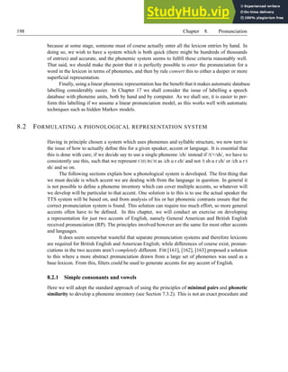198 Chapter 8. Pronunciation
because at some stage, someone must of course actually enter all the lexicon entries by hand. In
doing so, we wish to have a system which is both quick (there might be hundreds of thousands
of entries) and accurate, and the phonemic system seems to fulfill these criteria reasonably well.
That said, we should make the point that it is perfectly possible to enter the pronunciation for a
word in the lexicon in terms of phonemes, and then by rule convert this to either a deeper or more
superficial representation.
Finally, using a linear phonemic representation has the benefit that it makes automatic database
labelling considerably easier. In Chapter 17 we shall consider the issue of labelling a speech
database with phoneme units, both by hand and by computer. As we shall see, it is easier to per-
form this labelling if we assume a linear pronunciation model, as this works well with automatic
techniques such as hidden Markov models.
8.2 FORMULATING A PHONOLOGICAL REPRESENTATION SYSTEM
Having in principle chosen a system which uses phonemes and syllable structure, we now turn to
the issue of how to actually define this for a given speaker, accent or language. It is essential that
this is done with care; if we decide say to use a single phoneme /ch/ instead if /t/+/sh/, we have to
consistently use this, such that we represent CHURCH as /ch u r ch/ and not /t sh u r ch/ or /ch u r t
sh/ and so on.
The following sections explain how a phonological system is developed. The first thing that
we must decide is which accent we are dealing with from the language in question. In general it
is not possible to define a phoneme inventory which can cover multiple accents, so whatever will
we develop will be particular to that accent. One solution is to this is to use the actual speaker the
TTS system will be based on, and from analysis of his or her phonemic contrasts ensure that the
correct pronunciation system is found. This solution can require too much effort, so more general
accents often have to be defined. In this chapter, we will conduct an exercise on developing
a representation for just two accents of English, namely General American and British English
received pronunciation (RP). The principles involved however are the same for most other accents
and languages.
It does seem somewhat wasteful that separate pronunciation systems and therefore lexicons
are required for British English and American English; while differences of course exist, pronun-
ciations in the two accents aren’t completely different. Fitt [161], [162], [163] proposed a solution
to this where a more abstract pronunciation drawn from a large set of phonemes was used as a
base lexicon. From this, filters could be used to generate accents for any accent of English.
8.2.1 Simple consonants and vowels
Here we will adopt the standard approach of using the principles of minimal pairs and phonetic
similarity to develop a phoneme inventory (see Section 7.3.2). This is not an exact procedure and
 