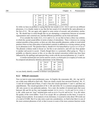 200 Chapter 8. Pronunciation
p RIP m RIM n RAN
t WRIT n RING m RAM
b RIB f RIFF n RANG
d RID s REECE b BRIT
g RIG d WRITHE t STRING
So while we have no problem is saying that the last sounds in RIP, WRITE and RIB are different
phonemes, it is a harder matter to say that the last sound of RIP should be the same phoneme as
the first of PIT. We can again only appeal to some notion of acoustic and articulatory similar-
ity. We should bear in mind though that we are attempting a compromise between an accurate
representation and a minimal one, and that different possibilities can be tried and tested.
If we consider the words SPAN, STAN and SCAN, we see that we have a three way contrast,
in which the second sound differs in terms of place of articulation. There is however no voicing
contrast possible at these points, so there are only three possible phonemes, unlike in word initial
position where we have three place of articulation contrasts in addition to a voicing contrast, giving
us six phonemes in all. The question then is, should SPAN be transcribed as /s p ae n/ or /s b ae n/?
The phonetic evidence tends to favour /p/, but this is not conclusive, and will vary from speaker
to speaker and accent to accent. Clearly though there is a systematic effect going on. There is
probably no objective answer to this, so we obey the normal convention (which may have been
influenced by the spelling) and represent these words with the unvoiced phonemes /p/, /t/ and /k/.
A similar minimal pair test can be used for vowels, in which pairs (or n-tuples) of words can
be compared and phoneme identities determined. In the following:
iy HEAT uw HOOT
ih HIT ah HUT
eh HET ae HAT
ao HAUGHT aa HOT
we can clearly identify a number of distinct vowel phonemes.
8.2.2 Difficult consonants
Now we turn to some more problematic cases. In English, the consonants /dh/, /zh/, /ng/ and /h/
are a little more difficult to deal with. There are clearly exactly four unvoiced fricatives; /th/, /f/,
/s/ and /sh/ in English and of these, /f/ and /s/ have the voiced equivalents /v/ and /z/, and these are
unproblematic. The voiced equivalent of /th/ is /dh/ and while /th/ is a common enough phoneme,
/dh/ only occurs in very particular patterns. For a start, the number of minimal pairs that occur
between /dh/ and /th/ are few; real examples include TEETH NOUN, / t iy th/ and TEETH VERB, /t
iy dh/, while most are “near” minimal pairs such as BATH /b ae th/ and BATHE / b ey dh/ where
the quality of the vowel differs. Even if we except /dh/ as a phoneme on this basis, it occurs in
strange lexicon patterns. In an analysis of one dictionary, it occurred in only about 100 words out
of a total of 25,000. But if we take token count into consideration, we find in fact that it is one of
the most common phonemes of all; in that it occurs in some of the most common function words
 