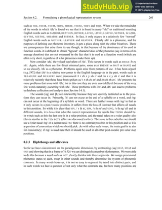 Section 8.2. Formulating a phonological representation system 201
such as THE, THEIR, THEM, THEN, THERE, THESE, THEY and THIS. When we take the remainder
of the words in which /dh/ is found we see that it is found in many “old” or traditional sounding
English words such as FATHOM, HEATHEN, HITHER, LATHE, LITHE, LOATHE, NETHER, SCATHE,
SCYTHE, SEETHE, SHEATHE and TETHER. In fact, it only occurs in a relatively few “normal”
English words such as MOTHER, LEATHER and HEATHER. Clearly /dh/ is a phoneme, and for
purposes of defining our phoneme inventory, it gets a place along with the other fricatives. There
are consequences that arise from its use though, in that because of the dominance of its used in
function words, it is difficult to obtain “typical” characteristics of the phoneme (say in terms of its
average duration) that are not swamped by the fact that it is used as a function word (which are
often very short, regardless of what phonemes make them up).
Now consider /zh/, the voiced equivalent of /sh/. This occurs in words such as BEIGE /b ey
zh/. Again, while there are few direct minimal pairs, some exist (BEIGE vs BAIT or BANE) and
so we classify /zh/ as a phoneme. Problems again arise from patterns of use. It has been argued
(e.g. [97]) that /zh/ is a relative newcomer to the English language as in the past, words such as
TREASURE and MEASURE were pronounced /t r eh z y uh r/ and /m e z y uh r/ and that it is
relatively recently that these have been spoken as/ t r eh zh er/ and /m eh zh er/. /zh/ presents the
same problems that arose with /dh/, but in this case they are even more difficult because of the very
few words naturally occurring with /zh/. These problems with /zh/ and /dh/ can lead to problems
in database collection and analysis (see Section 14.1).
The sounds [ng] and [h] are noteworthy because they are severely restricted as to the posi-
tions they can occur in. Primarily, /h/ can not occur at the end of a syllable or a word, and /ng/
can not occur at the beginning of a syllable or word. There are further issues with /ng/ in that as
it only occurs in a post-vocalic position, it suffers from the loss of contrast that affects all nasals
in this position. So while it is clear that SIN, / s ih n/, SIM, /s ih m/ and SING, /s ih ng/ all end in
different sounds, it is less clear what the correct representation for words like THINK should be.
In words such as this the last stop is in a velar position, and the nasal takes on a velar quality also
(this is similar to the TEN BOYS effect we discussed earlier). The issue is then whether we should
use a velar nasal /ng/ or a dental nasal /n/; there is no contrast possible in this position and so it is
a question of convention which we should pick. As with other such issues, the main goal is to aim
for consistency; if /ng/ is used here then it should be used in all other post-vocalic pre-velar stop
positions.
8.2.3 Diphthongs and affricates
So far we have concentrated on the paradigmatic dimension, by contrasting (say) HAT, HEAT and
HOT and showing that in a frame of /h X t/ we can distinguish a number of phonemes. We were able
to do this because a word such as HOT, clearly divides into three segments. We assign provisional
phonemic status to each, swap in other sounds and thereby determine the system of phonemic
contrasts. In many words however, it is not so easy to segment the word into distinct parts, and
in such words we face a question of not only what the contrasts are, but how many positions are
 