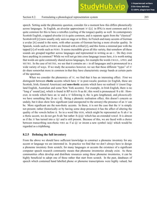 Section 8.2. Formulating a phonological representation system 203
speech. Setting aside the phonemic question, consider for a moment how this differs phonetically
across languages. In English, an alveolar approximant /r/ ([G] in IPA) is most common and it is
quite common for this to have a retroflex (curling of the tongue) quality as well. In contemporary
Scottish English, a tapped alveolar (D) is quite common, and is separate again from the “classical”
Scottish trill [r] (now usually only seen on stage or in film). In French and many accents of German
a uvular [J] sound is the norm, with other accents of German having a more alveolar quality. In
Spanish, words such as PERRO are formed with a trilled [r], and this forms a minimal pair with the
tapped [D] of words such as PERO. It seems incredible given all this variety, that somehow all these
sounds are grouped together across languages and represented in writing as an r. Do they even
have anything in common? While we will not go into cross language issues here, it is worth noting
that words are quite commonly shared across languages, for example the words EMAIL, APRIL and
METRE. In the case of METRE, we see that it contains an r in all languages and is pronounced in a
wide variety of ways. If we study the acoustics however, we see that these different “types” of /r/
do share somewhat more in common in that they have characteristic energy bands at certain parts
of the spectrum.
When we consider the phonemics of /r/, we find that it has an interesting effect. First we
distinguish between rhotic accents which have /r/ in post-vocalic position (in English, these are
Scottish, Irish, General American) and non-rhotic accents which have no realised /r/ (most Eng-
land English, Australian and some New York accents). For example, in Irish English, there is no
“long a” sound [aa], which is found in RP BATH /b aa th/; this word is pronounced /b a th/. How-
ever, in words which have an /a/ and a /r/ following it, the /a gets lengthened, and phonetically
we have something like [h aa r d]. Being a phonetic realisation effect, this doesn’t concern us
unduly, but it does show how significant (and unexpected to the unwary) the presence of an /r/ can
be. More significant are the non-rhotic accents. In these, it is not the case that the /r/ is simply
not present; rather (historically or by having some deep presence) it has the affect of altering the
quality of the vowels before it. So in a word like HER, which might be represented as /h uh r/ in
a rhotic accent, we do not get /h uh/ but rather /h @@/ which has an extended vowel. It is almost
as if the /r/ has turned into a /@/ and is still present. Because of this, we are faced with a choice
between transcribing non-rhotic FIRE as /f ai @/ or invent a new symbol /ai@/ which would be
regarded as a triphthong.
8.2.5 Defining the full inventory
From the above we should have sufficient knowledge to construct a phoneme inventory for any
accent or language we are interested in. In practice we find that we don’t always have to design
a phoneme inventory from scratch; for many languages or accents the existence of a significant
computer speech research community means that phoneme inventories already exist. As these
communities often develop and distribute resources using these phoneme inventories, it can be
highly beneficial to adopt one of these rather that start from scratch. In the past, databases of
speech which contained hand labelled phone or phoneme transcriptions were highly valued, but
 