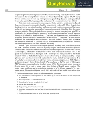 204 Chapter 8. Pronunciation
as phonetic/phonemic transcription can now be done automatically, today by far the most useful
resource is in fact a comprehensive lexicon. As the development of a large ( 100,000 word)
lexicon can take years of work, any existing resources greatly help. Lexicons are in general tied
to a specific accent of the language, and as such come with a phoneme inventory pre-defined.
So in many cases a phoneme inventory may exist for the accent we are interested in. By and
large, most phoneme inventories developed for computational work roughly follow the guidelines
just described. As just pointed out, there are however several ways to resolve some of the issues,
and so it is worth examining any predefined phoneme inventories in light of the above discussion
to assess suitability. Most predefined phoneme inventories have not been developed with TTS in
mind, rather they were developed for purposes of speech recognition or are just “general” phoneme
inventories developed for a variety of uses. Experience has shown that minor modifications in
predefined phoneme inventories can sometimes be beneficial for TTS purposes. The most common
problem is that sometimes the phoneme inventory has some “phonetic” features (such as markers
for aspirated or unaspirated, or a different label for the stop closure than the stop release), but these
can normally be removed with some automatic processing.
Table 8.1 gives a definition of a complete phoneme inventory based on a modification of
the TIMIT phoneme inventory. This was originally designed for use with the acoustic-phonetic
database of the same name and now one of the most well known phoneme inventories for General
American [173]. Most of the modifications we have made have been to eliminate some of the
purely phonetic distinctions in the original TIMIT inventory1. The main peculiarity of the TIMIT
inventory relates to the fact that sequences of schwa followed by /r/ are represented by a single
phoneme /axr/, and the vowel in words such as BIRD is treated similarly and represented as /b er
d/. All other combinations of vowel and /r/ are treated as two separate phonemes. Table 8.2 gives
a phoneme inventory for the British English RP accent, based on the University of Edinburgh’s
MRPA (machine readable phonetic alphabet) system [276]. The consonant system is more or
less the same; this is what we would expect from the facts of English accent variation. The
vowel system is different, and in particular the treatment of “r” is different because RP is a non-
rhotic accent. The pseudo-diphthong vowels /i@/, /u@/ and /e@/ are used in cases where there
1 For the record, the differences between this and the standard phone inventory are:
1. The /axr/ unstressed schwa+/r/ phoneme has been replaced by /er/. /er/ and the old /axr/ are now distinguished
by stress alone
2. the close phones bcl, tcl etc have been removed
3. the nasal tap /nx/ has been merged with the /n/ nasal
4. /hv/ has been merged with /hh/
5. the glottal stop phone /q/ has been removed
6. the syllabic consonants /en/, /em/, /eng/ and /el/ have been replaced by /ax/ + consonant sequences, e.g. /en/ →
/ax n/
7. /ix/ has been replaced by either /ax/ or /ih/, /ux/ by /uw/ and /ax-h/ by /ax/
 