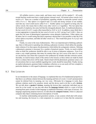 208 Chapter 8. Pronunciation
All syllables receive a stress mark, and hence most vowels will be marked 2. All words
except function words must have a single primary stressed vowel. All normal schwa vowels (/ax/)
receive a 0. There are a number of possibilities regarding whether to transcribe normal vowels
with a 0 or a 2. One option is to regard 0 and 2 as weak and strong versions of one another,
such that any vowel could receive either 0 or 2. Another option is to regard 0 as being only for
schwa vowels; this means that in effect every other vowel is a 2 regardless. This last option has
the benefit of simplicity, but some feel that this disregards phonetic facts. In traditional phonetics,
the last vowel of HAPPY is quite often transcribed as /ih 0/ or /iy 0/. In addition, many think that it
is most appropriate to transcribe the last vowel of HABIT as /ih 0 / giving /h ae1 b ih0 t/. Here we
again face the issue of phonological organisation versus phonetic explicitness. Either option can
be taken, but it is worth noting that direct experience showed that it was possible to take the 0 for
schwa option everywhere, and label all other vowels as 2. This would then given /h a1 p iy2/ and
/h a b ax0 t/.
Finally, we come to the issue of phonotactics. This is an important part of defining a phonol-
ogy; there is little point in spending time defining a phoneme inventory which define the paradig-
matic relations if we then ignore the phonotactics which define the syntagmatic relations. Defining
a phonotactic grammar is necessary for a number of practical reasons. Firstly, we need to define
what we think the synthesiser should be able to say in terms of phoneme sequences. Even if we
create a very simple grammar, that states for instance that /ng/ can’t occur at the start of a word,
we can find any case where this is passed to the synthesiser by mistake and take corrective action.
Secondly, we need to keep a check of the entries in the lexicon; as these entries are made by hand
there is a chance that errors will be made. Hand in hand with the phonotactic grammar comes a set
of conventions that we must establish regarding how words should be transcribed. Finally, having
an explicit phonotactic grammar helps in database collection as we can easily tell how complete a
particular database is with regard to phonemic sequence coverage.
8.3 THE LEXICON
In our introduction to the nature of language, we explained that one of its fundamental properties is
that there is an arbitrary relation between the meaning and form of a word. A word’s pronunciation
cannot be inferred from its meaning, nor vice versa. Obviously for a language to work, these
arbitrary relations need to be somehow stored, and the device used to do this is call a lexicon.
We can talk about a speaker’s lexicon, meaning the lexicon that a particular individual uses to
store his or her words; we can also talk about the language lexicon which is a store of all the
meaning/form pairs (words) in that language (a traditional dictionary is this type of lexicon). For
language engineering purposes however, we talk about the computer lexicon, which is a physical
computer data object containing known descriptions of words.
In machine understanding and generation systems, or any systems which deal with seman-
tics and meaning, the lexicon is a vital component in a system as it is here that the connection
 
