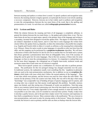 Section 8.3. The Lexicon 209
between meaning and spoken or written form is stored. In speech synthesis and recognition tasks
however, the meaning element is largely ignored, so in principle the lexicon is not strictly speaking
a necessary component. However, lexicons are in fact widely used in synthesis and recognition
to store the correspondences between the two main forms of the word; that is the spelling and
pronunciation of a word. As such these are called orthography-pronunciation lexicons.
8.3.1 Lexicon and Rules
While the relation between the meaning and form of all languages is completely arbitrary, in
general the relation between the two main forms, i.e. the spoken and written form, is not. The two
main forms do not have an equal status; speech is the primary form of the language and writing is
a secondary, invented form designed to record the spoken form. The degree to which these forms
are related is dependent on many factors, and it is clear that in some languages the written form
closely follows the spoken form (e.g Spanish), in others the relationship is discernible but complex
(e.g. English and French) while in others it is nearly as arbitrary as the meaning/form relationship
(e.g. Chinese). Hence for native words in some languages it is possible to infer one form from the
other, and this mapping can be performed by a grapheme-to-phoneme algorithm. We will leave
a discussion of these until Section 8.4, but for now let us assume that we can build such a system
that always generates a pronunciation form from an orthographic form, even if the accuracy of
doing this can be quite low for some languages. Due to this low accuracy of these rules for some
languages we have to store the correspondences in a lexicon. It is important to realised that even
for the more direct languages, the widespread use of English loan-words, technical words and
acronyms means that at least some use of a lexicon is required.
Most text-to-speech systems use a combination of a lexicon and rules to perform pronun-
ciation. The justification for this two pronged strategy has changed somewhat over the years.
In traditional systems, the explanation usually went something like this: “grapheme-to-phoneme
rules are used as the main pronunciation mechanisms, but in addition we use an exceptions dic-
tionary which deals with cases which don’t follow the normal patterns of the language”. Thus
it was rules which were primary, and the lexicon was used for cases where the rules failed. The
reasons for the primacy of the rule system were that, firstly, this was still in the days when using
“knowledge” was a respectable way of building all types of speech, language and AI systems, and
so using rules was a natural way that anyone would approach this problem. Secondly, memory
space was limited, such that storing tens of thousands of words was prohibitive. Note that using
rules to save memory typical incurs a processing cost, but at the time speed was not generally seen
as a critical issue (ie, it was simply impossible to have enough memory to store the words, but it
was possible to use slow rules, even if it resulted in a non-real time system). Finally, it takes time
to develop a quality lexicon, and in the past there simply weren’t the resources and experience to
have built a comprehensive lexicon. More common today is the justification “We use a lexicon to
store pronunciations, and resort to rules for missing entries in the lexicon.” Hence the situation is
reversed; the lexicon is seen as primary and the rules are there as backup when the lexicon fails.
 
