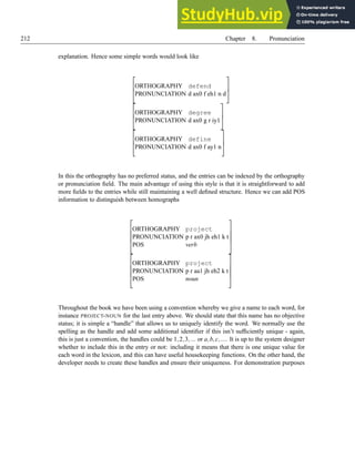 212 Chapter 8. Pronunciation
explanation. Hence some simple words would look like



ORTHOGRAPHY defend
PRONUNCIATION d ax0 f eh1 n d






ORTHOGRAPHY degree
PRONUNCIATION d ax0 g r iy1






ORTHOGRAPHY define
PRONUNCIATION d ax0 f ay1 n



In this the orthography has no preferred status, and the entries can be indexed by the orthography
or pronunciation field. The main advantage of using this style is that it is straightforward to add
more fields to the entries while still maintaining a well defined structure. Hence we can add POS
information to distinguish between homographs





ORTHOGRAPHY project
PRONUNCIATION p r ax0 jh eh1 k t
POS verb










ORTHOGRAPHY project
PRONUNCIATION p r aa1 jh eh2 k t
POS noun





Throughout the book we have been using a convention whereby we give a name to each word, for
instance PROJECT-NOUN for the last entry above. We should state that this name has no objective
status; it is simple a “handle” that allows us to uniquely identify the word. We normally use the
spelling as the handle and add some additional identifier if this isn’t sufficiently unique - again,
this is just a convention, the handles could be 1,2,3,... or a,b,c,.... It is up to the system designer
whether to include this in the entry or not: including it means that there is one unique value for
each word in the lexicon, and this can have useful housekeeping functions. On the other hand, the
developer needs to create these handles and ensure their uniqueness. For demonstration purposes
 