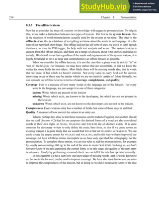 214 Chapter 8. Pronunciation
8.3.3 The offline lexicon
Now let us consider the issue of certainty or knowledge with regard to pronunciation. To help in
this, let us make a distinction between two types of lexicon. The first is the system lexicon: this
is the database of word pronunciations actually used by the system at run time. The other is the
offline lexicon; this is a database of everything we know about the words in our language: it is the
sum of our recorded knowledge. The offline lexicon has all sorts of uses; we use it to label speech
databases, to train the POS tagger, for help with text analysis and so on. The system lexicon is
created from the offline lexicon, and there are a range of choices about what entries and fields to
include. We should stress that regardless of the needs and requirements of the system lexicon, it is
highly beneficial to have as large and comprehensive an offline lexicon as possible.
When we consider the offline lexicon, it is not the case that a given word is strictly “in” or
“not in” the lexicon. For instance, we may have entries that are incomplete, in that we know the
values for some fields but not others. Most likely there will be missing words also, that is words
that we know of but which we haven’t entered. Not every value in every field will be correct;
errors may occur or there may be entries which we are not entirely certain of. More formally, we
can evaluate our off-line lexicon in terms of coverage, completeness, and quality:
Coverage This is a measure of how many words in the language are in the lexicon. For every
word in the language, we can assign it to one of three categories:
known Words which are present in the lexicon
missing Words which exist, are known to the developers, but which are are not present in
the lexicon.
unknown Words which exist, are not known to the developers and are not in the lexicon.
Completeness Every lexicon entry has a number of fields, but some of these may be unfilled.
Quality A measure of how correct the values in an entry are.
What is perhaps less clear is that these measures can be traded off against one another. Recall
that we said (Section 4.2) that for our purposes the derived forms of a word are also considered
words in their own right, so WALK, WALKING and WALKED are all distinct words. It is quite
common for dictionary writers to only define the main, base form, so that if we come across an
existing lexicon it is quite likely that we would find WALK but not WALKING or WALKED. We can
easily create the empty entries for WALKED and WALKING, and in this way we have improved our
coverage, but have left these entries incomplete as we have only specified the orthography, not the
pronunciation. To complete these entries, we can use rules to add the pronunciations, for example
by simply concatenating /ih0 ng/ to the end of the stem to create WALKING. In doing so, we don’t
however know if the rule generated the correct form; so at this stage, the quality of the new entry
is unknown. Finally by performing a manual check, we can tell if the rule has operated correctly.
In this example we have seen how our knowledge of missing words (that is words known to
us, but not in the lexicon) can be used to improve coverage. We have also seen that we can use rules
to improve the completeness of the lexicon, but in doing so we don’t necessarily know if the rule
 