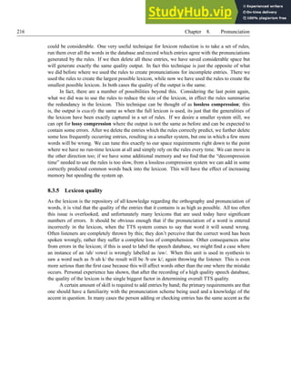 216 Chapter 8. Pronunciation
could be considerable. One very useful technique for lexicon reduction is to take a set of rules,
run them over all the words in the database and record which entries agree with the pronunciations
generated by the rules. If we then delete all these entries, we have saved considerable space but
will generate exactly the same quality output. In fact this technique is just the opposite of what
we did before where we used the rules to create pronunciations for incomplete entries. There we
used the rules to create the largest possible lexicon, while now we have used the rules to create the
smallest possible lexicon. In both cases the quality of the output is the same.
In fact, there are a number of possibilities beyond this. Considering the last point again,
what we did was to use the rules to reduce the size of the lexicon, in effect the rules summarise
the redundancy in the lexicon. This technique can be thought of as lossless compression; this
is, the output is exactly the same as when the full lexicon is used, its just that the generalities of
the lexicon have been exactly captured in a set of rules. If we desire a smaller system still, we
can opt for lossy compression where the output is not the same as before and can be expected to
contain some errors. After we delete the entries which the rules correctly predict, we further delete
some less frequently occurring entries, resulting in a smaller system, but one in which a few more
words will be wrong. We can tune this exactly to our space requirements right down to the point
where we have no run-time lexicon at all and simply rely on the rules every time. We can move in
the other direction too; if we have some additional memory and we find that the “decompression
time” needed to use the rules is too slow, from a lossless compression system we can add in some
correctly predicted common words back into the lexicon. This will have the effect of increasing
memory but speeding the system up.
8.3.5 Lexicon quality
As the lexicon is the repository of all knowledge regarding the orthography and pronunciation of
words, it is vital that the quality of the entries that it contains is as high as possible. All too often
this issue is overlooked, and unfortunately many lexicons that are used today have significant
numbers of errors. It should be obvious enough that if the pronunciation of a word is entered
incorrectly in the lexicon, when the TTS system comes to say that word it will sound wrong.
Often listeners are completely thrown by this; they don’t perceive that the correct word has been
spoken wrongly, rather they suffer a complete loss of comprehension. Other consequences arise
from errors in the lexicon; if this is used to label the speech database, we might find a case where
an instance of an /uh/ vowel is wrongly labelled as /uw/. When this unit is used in synthesis to
saw a word such as /b uh k/ the result will be /b uw k/; again throwing the listener. This is even
more serious than the first case because this will affect words other than the one where the mistake
occurs. Personal experience has shown, that after the recording of a high quality speech database,
the quality of the lexicon is the single biggest factor in determining overall TTS quality.
A certain amount of skill is required to add entries by hand; the primary requirements are that
one should have a familiarity with the pronunciation scheme being used and a knowledge of the
accent in question. In many cases the person adding or checking entries has the same accent as the
 