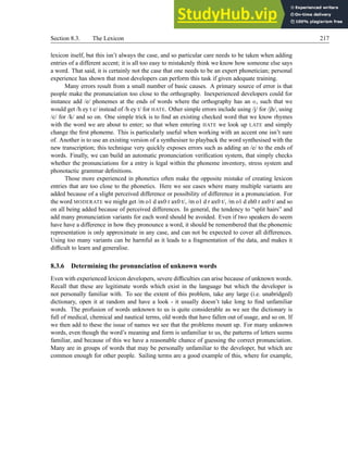 Section 8.3. The Lexicon 217
lexicon itself, but this isn’t always the case, and so particular care needs to be taken when adding
entries of a different accent; it is all too easy to mistakenly think we know how someone else says
a word. That said, it is certainly not the case that one needs to be an expert phonetician; personal
experience has shown that most developers can perform this task if given adequate training.
Many errors result from a small number of basic causes. A primary source of error is that
people make the pronunciation too close to the orthography. Inexperienced developers could for
instance add /e/ phonemes at the ends of words where the orthography has an e, such that we
would get /h ey t e/ instead of /h ey t/ for HATE. Other simple errors include using /j/ for /jh/, using
/c/ for /k/ and so on. One simple trick is to find an existing checked word that we know rhymes
with the word we are about to enter; so that when entering HATE we look up LATE and simply
change the first phoneme. This is particularly useful when working with an accent one isn’t sure
of. Another is to use an existing version of a synthesiser to playback the word synthesised with the
new transcription; this technique very quickly exposes errors such as adding an /e/ to the ends of
words. Finally, we can build an automatic pronunciation verification system, that simply checks
whether the pronunciations for a entry is legal within the phoneme inventory, stress system and
phonotactic grammar definitions.
Those more experienced in phonetics often make the opposite mistake of creating lexicon
entries that are too close to the phonetics. Here we see cases where many multiple variants are
added because of a slight perceived difference or possibility of difference in a pronunciation. For
the word MODERATE we might get /m o1 d ax0 r ax0 t/, /m o1 d r ax0 t/, /m o1 d eh0 r ax0 t/ and so
on all being added because of perceived differences. In general, the tendency to “split hairs” and
add many pronunciation variants for each word should be avoided. Even if two speakers do seem
have have a difference in how they pronounce a word, it should be remembered that the phonemic
representation is only approximate in any case, and can not be expected to cover all differences.
Using too many variants can be harmful as it leads to a fragmentation of the data, and makes it
difficult to learn and generalise.
8.3.6 Determining the pronunciation of unknown words
Even with experienced lexicon developers, severe difficulties can arise because of unknown words.
Recall that these are legitimate words which exist in the language but which the developer is
not personally familiar with. To see the extent of this problem, take any large (i.e. unabridged)
dictionary, open it at random and have a look - it usually doesn’t take long to find unfamiliar
words. The profusion of words unknown to us is quite considerable as we see the dictionary is
full of medical, chemical and nautical terms, old words that have fallen out of usage, and so on. If
we then add to these the issue of names we see that the problems mount up. For many unknown
words, even though the word’s meaning and form is unfamiliar to us, the patterns of letters seems
familiar, and because of this we have a reasonable chance of guessing the correct pronunciation.
Many are in groups of words that may be personally unfamiliar to the developer, but which are
common enough for other people. Sailing terms are a good example of this, where for example,
 