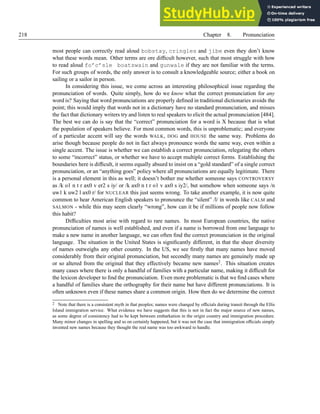 218 Chapter 8. Pronunciation
most people can correctly read aloud bobstay, cringles and jibe even they don’t know
what these words mean. Other terms are ore difficult however, such that most struggle with how
to read aloud fo’c’sle boatswain and gunwale if they are not familiar with the terms.
For such groups of words, the only answer is to consult a knowledgeable source; either a book on
sailing or a sailor in person.
In considering this issue, we come across an interesting philosophical issue regarding the
pronunciation of words. Quite simply, how do we know what the correct pronunciation for any
word is? Saying that word pronunciations are properly defined in traditional dictionaries avoids the
point; this would imply that words not in a dictionary have no standard pronunciation, and misses
the fact that dictionary writers try and listen to real speakers to elicit the actual pronunciation [484].
The best we can do is say that the “correct” pronunciation for a word is X because that is what
the population of speakers believe. For most common words, this is unproblematic; and everyone
of a particular accent will say the words WALK, DOG and HOUSE the same way. Problems do
arise though because people do not in fact always pronounce words the same way, even within a
single accent. The issue is whether we can establish a correct pronunciation, relegating the others
to some “incorrect” status, or whether we have to accept multiple correct forms. Establishing the
boundaries here is difficult, it seems equally absurd to insist on a “gold standard” of a single correct
pronunciation, or an “anything goes” policy where all pronunciations are equally legitimate. There
is a personal element in this as well; it doesn’t bother me whether someone says CONTROVERSY
as /k o1 n t r ax0 v er2 s iy/ or /k ax0 n t r o1 v ax0 s iy2/, but somehow when someone says /n
uw1 k uw2 l ax0 r/ for NUCLEAR this just seems wrong. To take another example, it is now quite
common to hear American English speakers to pronounce the “silent” /l/ in words like CALM and
SALMON - while this may seem clearly “wrong”, how can it be if millions of people now follow
this habit?
Difficulties most arise with regard to rare names. In most European countries, the native
pronunciation of names is well established, and even if a name is borrowed from one language to
make a new name in another language, we can often find the correct pronunciation in the original
language. The situation in the United States is significantly different, in that the sheer diversity
of names outweighs any other country. In the US, we see firstly that many names have moved
considerably from their original pronunciation, but secondly many names are genuinely made up
or so altered from the original that they effectively became new names2. This situation creates
many cases where there is only a handful of families with a particular name, making it difficult for
the lexicon developer to find the pronunciation. Even more problematic is that we find cases where
a handful of families share the orthography for their name but have different pronunciations. It is
often unknown even if these names share a common origin. How then do we determine the correct
2 Note that there is a consistent myth in that peoples; names were changed by officials during transit through the Ellis
Island immigration service. What evidence we have suggests that this is not in fact the major source of new names,
as some degree of consistency had to be kept between embarkation in the origin country and immigration procedure.
Many minor changes in spelling and so on certainly happened, but it was not the case that immigration officials simply
invented new names because they thought the real name was too awkward to handle.
 