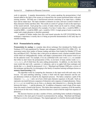 Section 8.4. Grapheme-to-Phoneme Conversion 221
work in operation. A popular demonstration of the system speaking the pronunciations it had
learned added to the fame of the system as it showed how the system performed better with each
training iteration. NETtalk uses a feed-forward network consisting of an input layer, a hidden
layer and an output layer. The input considers a character at a time, and uses a context window of
three characters before and three after. This results in a total of 7 groups of units in the input layer
of the neural network. Each group has a series of nodes which can be used in a binary coding
fashion to represent each character (For example, if we have 5 nodes, then a would be 00001, b
would be 00001, c would be 00001, and z would be 11010. A single group of units is used in the
output and a single phoneme is therefore generated.
A number of further studies have also used neural networks for G2P [191],[240] but this
technique’s importance is mostly due to it being an powerful demonstration in the early days of
machine learning.
8.4.4 Pronunciation by analogy
Pronunciation by analogy is a popular data driven technique first introduced by Dedina and
Nusbaum [127] and popularised by Damper and colleagues [422],[122],[123], [300], [27]. Its
motivation comes from studies of human reading and draws from studies by Glushko [175] and
Kay and Marcel [247]. The basic idea is that given an unknown word, a human considers known
words which are orthographically similar, and adapts a pronunciation of the nearest word to use
for the unknown word. For example, if we are confronted with a new word zate, we consider
that while we don’t know the pronunciation of this, we do know of many similar words date,
late, mate, all of which have the same ending pronunciation. In addition, we also know that
most words that start with z generate a /z/ phoneme, and so we apply both these analogies and
decide that zate should be pronounced /z ey t/. Marchand and Damper [300] give a review of
this technique and describe it as belonging to the family of machine learning techniques known as
memory based learning [119].
The algorithm works by comparing the characters in the input word with each entry in the
lexicon. For each matching substring, a lattice is built with the input characters and the out-
put phonemes (which are found by the alignment process). The lattice comprises a path of the
characters  c1,...,cN  and a set of arcs which span character sequences in the path. Each arc
represents one match between a sequence of characters and a sequence of output phonemes. Hence
in through we would have an arc from c0 (a dummy start character) to c2, showing the match
between the letters t h and the phoneme /th/. In addition a frequency count is kept of how many
times this match is found in the lexicon. This lattice then represents a summary of all the matches
in the lexicon for this word. Finally, a decision function is used to find the single best sequence of
phonemes.
The decision function can take a number of forms, and finding better methods of designing
this function is the main goal of research in pronunciation by analogy. Marchand and Damper
[300] give a review of some techniques. The original approach is to find the shortest paths through
 