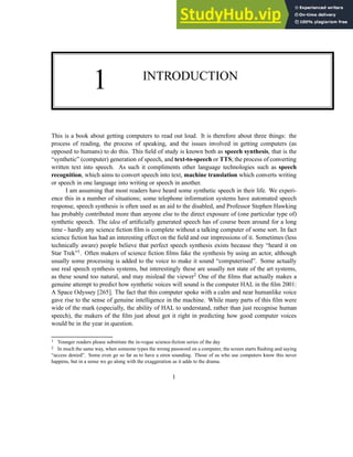 1 INTRODUCTION
This is a book about getting computers to read out loud. It is therefore about three things: the
process of reading, the process of speaking, and the issues involved in getting computers (as
opposed to humans) to do this. This field of study is known both as speech synthesis, that is the
“synthetic” (computer) generation of speech, and text-to-speech or TTS; the process of converting
written text into speech. As such it compliments other language technologies such as speech
recognition, which aims to convert speech into text, machine translation which converts writing
or speech in one language into writing or speech in another.
I am assuming that most readers have heard some synthetic speech in their life. We experi-
ence this in a number of situations; some telephone information systems have automated speech
response, speech synthesis is often used as an aid to the disabled, and Professor Stephen Hawking
has probably contributed more than anyone else to the direct exposure of (one particular type of)
synthetic speech. The idea of artificially generated speech has of course been around for a long
time - hardly any science fiction film is complete without a talking computer of some sort. In fact
science fiction has had an interesting effect on the field and our impressions of it. Sometimes (less
technically aware) people believe that perfect speech synthesis exists because they “heard it on
Star Trek”1. Often makers of science fiction films fake the synthesis by using an actor, although
usually some processing is added to the voice to make it sound “computerised”. Some actually
use real speech synthesis systems, but interestingly these are usually not state of the art systems,
as these sound too natural, and may mislead the viewer2 One of the films that actually makes a
genuine attempt to predict how synthetic voices will sound is the computer HAL in the film 2001:
A Space Odyssey [265]. The fact that this computer spoke with a calm and near humanlike voice
gave rise to the sense of genuine intelligence in the machine. While many parts of this film were
wide of the mark (especially, the ability of HAL to understand, rather than just recognise human
speech), the makers of the film just about got it right in predicting how good computer voices
would be in the year in question.
1 Younger readers please substitute the in-vogue science-fiction series of the day
2 In much the same way, when someone types the wrong password on a computer, the screen starts flashing and saying
“access denied”. Some even go so far as to have a siren sounding. Those of us who use computers know this never
happens, but in a sense we go along with the exaggeration as it adds to the drama.
1
 