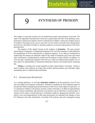 9 SYNTHESIS OF PROSODY
This chapter is concerned with the issue of synthesising acoustic representations of prosody. The
input to the algorithms described here varies but in general takes the form of the phrasing, stress,
prominence and discourse patterns which we introduced in Chapter 6. Hence the complete process
of synthesis of prosody can be seen as one where we first extract a prosodic form representation
from the text, described in Chapter 6, and then synthesize an acoustic representation of this form,
described here.
The majority of this chapter focuses on the synthesis of intonation. The main acoustic
representation of intonation is fundamental frequency (F0), such that intonation is often defined as
the manipulation of F0 for communicative or linguistic purposes. As we shall see, techniques for
synthesizing F0 contours are inherently linked to the model of intonation used, and so the whole
topic of intonation, including theories, models and F0 synthesis is dealt with here. In addition, we
cover the topic of predicting intonation form from text, which was deferred from Chapter 6 as we
first require an understanding of intonational phenomena theories and models before explaining
this.
Timing is considered the second important acoustic representation of prosody. Timing is
used to indicate stress (phones are longer than normal), phrasing (phones get noticeably longer
immediately prior to a phrase break) and rhythm.
9.1 INTONATION OVERVIEW
As a working definition, we will take intonation synthesis to be the generation of an F0 con-
tour from higher level linguistic information. Intonation is probably the most important aspect of
prosody (the others being phrasing and prominence) in that it has a richer degree of expression. As
we explained in Chapter 6, the primary semantic content of prosody is in affective representations
such as emotion and attitude, and intonation is the primary way in which this is communicated. A
sentence can be made to sound believing or incredulous simply by changing the intonation. Into-
nation is also used augmentatively in that many prominences are indicated with changes in local
F0. Phrasing is also often indicated by a lowering of F0 at phrase ends and a subsequent raising
227
 