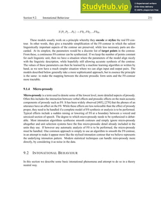 Section 9.2. Intonational Behaviour 231
Y(P1,P2,...PN) → F01,F02,...F0M,
These models usually work on a principle whereby they encode or stylize the real F0 con-
tour. In other words, they give a tractable simplification of the F0 contour in which the salient
linguistically important aspects of the contour are preserved, while less necessary parts are dis-
carded. At its simplest, the parameters would be a discrete list of target points in the contour.
From these, a continuous F0 contour can be synthesized. If we keep the number of points constant
for each linguistic unit, then we have a situation where the parameters of the model align nicely
with the linguistic description, while hopefully still allowing accurate synthesis of the contour.
The values of these parameters can then be learned by a machine learning algorithm or written by
hand, as we now have a much simpler situation where we can align input and output pairs. The
models described below generally take a more sophisticated approach, but in essence the principle
is the same: to make the mapping between the discrete prosodic form units and the F0 contour
more tractable.
9.1.4 Micro-prosody
Micro-prosody is a term used to denote some of the lowest level, more detailed aspects of prosody.
Often this includes the interaction between verbal effects and prosodic effects on the main acoustic
components of prosody such as F0. It has been widely observed [405], [270] that the phones of an
utterance have an affect on the F0. While these effects are less noticeable than the effect of prosody
proper, they need to be handled if a complete model of F0 synthesis or analysis is to be performed.
Typical effects include a sudden raising or lowering of F0 at a boundary between a voiced and
unvoiced section of speech. The degree to which micro-prosody needs to be synthesized is debat-
able. Most intonation algorithms synthesise smooth contours and simply ignore micro-prosody
altogether and unit selection systems have the fine micro-prosodic detail already included in the
units they use. If however any automatic analysis of F0 is to be performed, the micro-prosody
must be handled. One common approach is simply to use an algorithm to smooth the F0 contour,
in an attempt to make it appear more like the stylised intonation contour that we believe represents
the underlying intonation pattern. Modern statistical techniques can handle miro-prosody more
directly, by considering it as noise in the data.
9.2 INTONATIONAL BEHAVIOUR
In this section we describe some basic intonational phenomena and attempt to do so in a theory
neutral way.
 