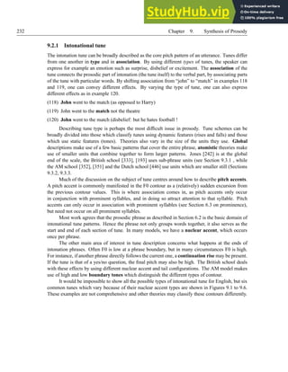232 Chapter 9. Synthesis of Prosody
9.2.1 Intonational tune
The intonation tune can be broadly described as the core pitch pattern of an utterance. Tunes differ
from one another in type and in association. By using different types of tunes, the speaker can
express for example an emotion such as surprise, disbelief or excitement. The association of the
tune connects the prosodic part of intonation (the tune itself) to the verbal part, by associating parts
of the tune with particular words. By shifting association from “john” to “match” in examples 118
and 119, one can convey different effects. By varying the type of tune, one can also express
different effects as in example 120.
(118) John went to the match (as opposed to Harry)
(119) John went to the match not the theatre
(120) John went to the match (disbelief: but he hates football !
Describing tune type is perhaps the most difficult issue in prosody. Tune schemes can be
broadly divided into those which classify tunes using dynamic features (rises and falls) and those
which use static features (tones). Theories also vary in the size of the units they use. Global
descriptions make use of a few basic patterns that cover the entire phrase, atomistic theories make
use of smaller units that combine together to form larger patterns. Jones [242] is at the global
end of the scale, the British school [333], [193] uses sub-phrase units (see Section 9.3.1 , while
the AM school [352], [351] and the Dutch school [446] use units which are smaller still (Sections
9.3.2, 9.3.3.
Much of the discussion on the subject of tune centres around how to describe pitch accents.
A pitch accent is commonly manifested in the F0 contour as a (relatively) sudden excursion from
the previous contour values. This is where association comes in, as pitch accents only occur
in conjunction with prominent syllables, and in doing so attract attention to that syllable. Pitch
accents can only occur in association with prominent syllables (see Section 6.3 on prominence),
but need not occur on all prominent syllables.
Most work agrees that the prosodic phrase as described in Section 6.2 is the basic domain of
intonational tune patterns. Hence the phrase not only groups words together, it also serves as the
start and end of each section of tune. In many models, we have a nuclear accent, which occurs
once per phrase.
The other main area of interest in tune description concerns what happens at the ends of
intonation phrases. Often F0 is low at a phrase boundary, but in many circumstances F0 is high.
For instance, if another phrase directly follows the current one, a continuation rise may be present.
If the tune is that of a yes/no question, the final pitch may also be high. The British school deals
with these effects by using different nuclear accent and tail configurations. The AM model makes
use of high and low boundary tones which distinguish the different types of contour.
It would be impossible to show all the possible types of intonational tune for English, but six
common tunes which vary because of their nuclear accent types are shown in Figures 9.1 to 9.6.
These examples are not comprehensive and other theories may classify these contours differently.
 