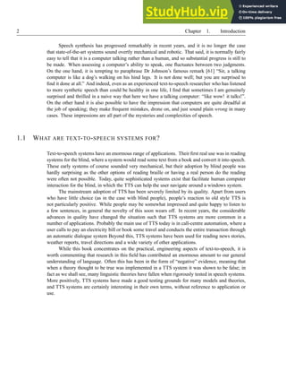 2 Chapter 1. Introduction
Speech synthesis has progressed remarkably in recent years, and it is no longer the case
that state-of-the-art systems sound overtly mechanical and robotic. That said, it is normally fairly
easy to tell that it is a computer talking rather than a human, and so substantial progress is still to
be made. When assessing a computer’s ability to speak, one fluctuates between two judgments.
On the one hand, it is tempting to paraphrase Dr Johnson’s famous remark [61] “Sir, a talking
computer is like a dog’s walking on his hind legs. It is not done well; but you are surprised to
find it done at all.” And indeed, even as an experienced text-to-speech researcher who has listened
to more synthetic speech than could be healthy in one life, I find that sometimes I am genuinely
surprised and thrilled in a naive way that here we have a talking computer: “like wow! it talks!”.
On the other hand it is also possible to have the impression that computers are quite dreadful at
the job of speaking; they make frequent mistakes, drone on, and just sound plain wrong in many
cases. These impressions are all part of the mysteries and complexities of speech.
1.1 WHAT ARE TEXT-TO-SPEECH SYSTEMS FOR?
Text-to-speech systems have an enormous range of applications. Their first real use was in reading
systems for the blind, where a system would read some text from a book and convert it into speech.
These early systems of course sounded very mechanical, but their adoption by blind people was
hardly surprising as the other options of reading braille or having a real person do the reading
were often not possible. Today, quite sophisticated systems exist that facilitate human computer
interaction for the blind, in which the TTS can help the user navigate around a windows system.
The mainstream adoption of TTS has been severely limited by its quality. Apart from users
who have little choice (as in the case with blind people), people’s reaction to old style TTS is
not particularly positive. While people may be somewhat impressed and quite happy to listen to
a few sentences, in general the novelty of this soon wears off. In recent years, the considerable
advances in quality have changed the situation such that TTS systems are more common in a
number of applications. Probably the main use of TTS today is in call-centre automation, where a
user calls to pay an electricity bill or book some travel and conducts the entire transaction through
an automatic dialogue system Beyond this, TTS systems have been used for reading news stories,
weather reports, travel directions and a wide variety of other applications.
While this book concentrates on the practical, engineering aspects of text-to-speech, it is
worth commenting that research in this field has contributed an enormous amount to our general
understanding of language. Often this has been in the form of “negative” evidence, meaning that
when a theory thought to be true was implemented in a TTS system it was shown to be false; in
fact as we shall see, many linguistic theories have fallen when rigorously tested in speech systems.
More positively, TTS systems have made a good testing grounds for many models and theories,
and TTS systems are certainly interesting in their own terms, without reference to application or
use.
 