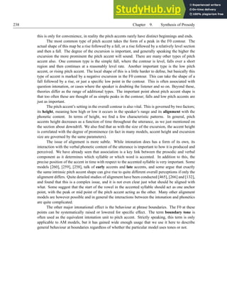 238 Chapter 9. Synthesis of Prosody
this is only for convenience, in reality the pitch accents rarely have distinct beginnings and ends.
The most common type of pitch accent takes the form of a peak in the F0 contour. The
actual shape of this map be a rise followed by a fall, or a rise followed by a relatively level section
and then a fall. The degree of the excursion is important, and generally speaking the higher the
excursion the more prominent the pitch accent will sound. There are many other types of pitch
accent also. One common type is the simple fall, where the contour is level, falls over a short
region and then continues at a reasonably level rate. Another important type is the low pitch
accent, or rising pitch accent. The local shape of this is a little harder to define, but basically this
type of accent is marked by a negative excursion in the F0 contour. This can take the shape of a
fall followed by a rise, or just a specific low point in the contour. This is often associated with
question intonation, or cases where the speaker is doubting the listener and so on. Beyond these,
theories differ as the range of additional types. The important point about pitch accent shape is
that too often these are thought of as simple peaks in the contour; falls and low pitch accents are
just as important.
The pitch accent’s setting in the overall contour is also vital. This is governed by two factors;
its height, meaning how high or low it occurs in the speaker’s range and its alignment with the
phonetic content. In terms of height, we find a few characteristic patterns. In general, pitch
accents height decreases as a function of time throughout the utterance, as we just mentioned on
the section about downdrift. We also find that as with the size of the excursion, the accent height
is correlated with the degree of prominence (in fact in many models, accent height and excursion
size are governed by the same parameters).
The issue of alignment is more subtle. While intonation does has a form of its own, its
interaction with the verbal phonetic content of the utterance is important to how it is produced and
perceived. We have already seen that association is a key link between the prosodic and verbal
component as it determines which syllable or which word is accented. In addition to this, the
precise position of the accent in time with respect to the accented syllable is very important. Some
models [260], [259], [258], talk of early accents and late accents, and some argue that exactly
the same intrinsic pitch accent shape can give rise to quite different overall perceptions if only the
alignment differs. Quite detailed studies of alignment have been conducted [465], [266] and [132],
and found that this is a complex issue, and it is not even clear just what should be aligned with
what. Some suggest that the start of the vowel in the accented syllable should act as one anchor
point, with the peak or mid point of the pitch accent acting as the other. Many other alignment
models are however possible and in general the interactions between the intonation and phonetics
are quite complicated.
The other major intonational effect is the behaviour at phrase boundaries. The F0 at these
points can be systematically raised or lowered for specific effect. The term boundary tone is
often used as the equivalent intonation unit to pitch accent. Strictly speaking, this term is only
applicable to AM models, but it has gained wide enough usage that we use it here to describe
general behaviour at boundaries regardless of whether the particular model uses tones or not.
 
