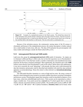 240 Chapter 9. Synthesis of Prosody
0.0 0.3 0.6 0.9 1.2 1.5
100
200
300
500
50
and the weather turned out fine
Fo (Hz)
time (seconds)
Figure 9.9 Example of a standardized contour in the Dutch system. The dotted lines denote the
three declination lines and the thicker solid line shows the path of the F0 contour. The first excursion
to the top declination line is a head accent (British school). The second accent which rises to the top
line and then falls to the baseline is a fall accent. The rise at the end is a continuation rise.
Because of the stylization process, the continuously varying nature of the F0 contour is
eliminated, and because of the standardization process, the contour description is further reduced
into a small number of units (rises, falls etc). The idea of F0 stylisation has proved popular with
many models and techniques outside the Dutch school [481], [121].
9.3.3 Autosegmental-Metrical and ToBI models
Ladd terms this group the autosegmental-metrical (AM) model of intonation. Its origins are
in Liberman’s [284] and Bruce’s [286] work, but its first full exposition was in Pierrehumbert’s
seminal thesis [351]. From that basic model, a number of alternatives and amendments have been
proposed, but the basics remained unchanged. Most significantly, the intonation part of the ToBI
scheme comes directly from Pierrehumbert’s work in this school. Before these early publications,
it was rare to associate the word “phonology” with prosody, but these early works promoted the
idea that intonation and prosody could be described and modelled with much the same technical
apparatus as normal phonology. Hence this school is often referred to as intonational phonology
[266], [269].
The AM model describes intonation as a series of high and low tones. By using a system of
diacritics which distinguish tones located on accented syllables from those occurring at boundaries
and between accents, Pierrehumbert argued that intonation could be described by patterns of two
basic tones, which she called H (high) and L (low). Pitch accents can be represented as either a
single or double tone. Every pitch accent has a starred tone (*) which signals that it is that tone
which is directly associated with the accented syllable. The possible pitch accents are H*, L*, H*
+ L, H + L*, L + H* and L* + H. At phrase boundaries, boundary tones can be found, which
 