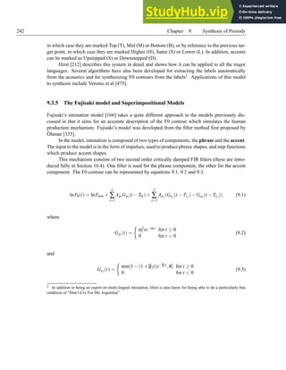 242 Chapter 9. Synthesis of Prosody
in which case they are marked Top (T), Mid (M) or Bottom (B), or by reference to the previous tar-
get point, in which case they are marked Higher (H), Same (S) or Lower (L). In addition, accents
can be marked as Upstepped (S) or Downstepped (D).
Hirst [212] describes this system in detail and shows how it can be applied to all the major
languages. Several algorithms have also been developed for extracting the labels automatically
from the acoustics and for synthesizing F0 contours from the labels2. Applications of this model
to synthesis include Veronis et al [475].
9.3.5 The Fujisaki model and Superimpositional Models
Fujisaki’s intonation model [166] takes a quite different approach to the models previously dis-
cussed in that it aims for an accurate description of the F0 contour which simulates the human
production mechanism. Fujisaki’s model was developed from the filter method first proposed by
Öhman [335].
In the model, intonation is composed of two types of components, the phrase and the accent.
The input to the model is in the form of impulses, used to produce phrase shapes, and step functions
which produce accent shapes.
This mechanism consists of two second order critically damped FIR filters (these are intro-
duced fully in Section 10.4). One filter is used for the phrase component, the other for the accent
component. The F0 contour can be represented by equations 9.1, 9.2 and 9.3.
lnF0(t) = lnFmin +
I
∑
i=1
Api Gpi (t −T0i)+
J
∑
j=1
Aaj (Gaj (t −T1j )−Gaj (t −T2j )) (9.1)
where
Gpi (t) =

α2
i te−αit for t ≥ 0
0 for t  0
(9.2)
and
Gaj (t) =

min[1−(1+βjt)e−βjt,θ] for t ≥ 0
0 for t  0
(9.3)
2 In addition to being an expert on multi-lingual intonation, Hirst is also know for being able to do a particularly fine
rendition of “Don’t Cry For Me Argentina”.
 