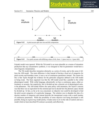 Section 9.3. Intonation Theories and Models 245
rise
amplitude amplitude
fall
rise
duration
fall
duration
Figure 9.12 A pitch accent split into rise and fall components.
+1 +0.5 0.0 −0.5 −1.0
Figure 9.13 Five pitch accents with differing values of tilt, from +1 (pure rise) to -1 (pure fall).
Fujisaki model were ignored. While the Tilt model is no more plausible as a means of intonation
production that say concatenative synthesis, it was designed so that its parameters would have a
clear linguistic interpretation.
The Tilt model describes intonation abstractly as a series of events, and in this sense it fol-
lows the AM model. The main difference is that instead of having a fixed set of categories for
pitch accents and boundary tones; it uses a set of continuous parameters instead. The reason for
this is that Taylor thought the evidence for the particular categories defined in the AM model
as being weak. The basic argument was that the AM model acted like a parallel to the verbal
phonological model. With verbal language, phonetically we have a continuous space, either ar-
ticulatory or acoustic, but cognitively, this is divided up into a discrete set of phonological units,
ie the phonemes. The AM model follows the same policy with intonation, but Taylor’s concern
was that there was no equivalent for the minimal pair test to decide how the phonetic space should
be divided up. In fact, as far as he was concerned, no objective test could be developed to find
the pitch accent categories of a particular language. The solution was to abandon the idea of a
discrete number of categories and instead describe the intonational events with a small number
of continuous parameters. While the possibility of some objective test being developed is still
possible, being an engineering model purely, it made sense to err on the side of caution and use a
model which at least described F0 contours accurately and effectively.
 