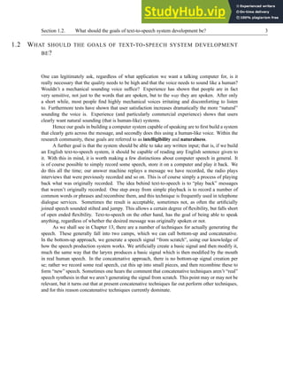 Section 1.2. What should the goals of text-to-speech system development be? 3
1.2 WHAT SHOULD THE GOALS OF TEXT-TO-SPEECH SYSTEM DEVELOPMENT
BE?
One can legitimately ask, regardless of what application we want a talking computer for, is it
really necessary that the quality needs to be high and that the voice needs to sound like a human?
Wouldn’t a mechanical sounding voice suffice? Experience has shown that people are in fact
very sensitive, not just to the words that are spoken, but to the way they are spoken. After only
a short while, most people find highly mechanical voices irritating and discomforting to listen
to. Furthermore tests have shown that user satisfaction increases dramatically the more “natural”
sounding the voice is. Experience (and particularly commercial experience) shows that users
clearly want natural sounding (that is human-like) systems.
Hence our goals in building a computer system capable of speaking are to first build a system
that clearly gets across the message, and secondly does this using a human-like voice. Within the
research community, these goals are referred to as intelligibility and naturalness.
A further goal is that the system should be able to take any written input; that is, if we build
an English text-to-speech system, it should be capable of reading any English sentence given to
it. With this in mind, it is worth making a few distinctions about computer speech in general. It
is of course possible to simply record some speech, store it on a computer and play it back. We
do this all the time; our answer machine replays a message we have recorded, the radio plays
interviews that were previously recorded and so on. This is of course simply a process of playing
back what was originally recorded. The idea behind text-to-speech is to “play back” messages
that weren’t originally recorded. One step away from simple playback is to record a number of
common words or phrases and recombine them, and this technique is frequently used in telephone
dialogue services. Sometimes the result is acceptable, sometimes not, as often the artificially
joined speech sounded stilted and jumpy. This allows a certain degree of flexibility, but falls short
of open ended flexibility. Text-to-speech on the other hand, has the goal of being able to speak
anything, regardless of whether the desired message was originally spoken or not.
As we shall see in Chapter 13, there are a number of techniques for actually generating the
speech. These generally fall into two camps, which we can call bottom-up and concatenative.
In the bottom-up approach, we generate a speech signal “from scratch”, using our knowledge of
how the speech production system works. We artificially create a basic signal and then modify it,
much the same way that the larynx produces a basic signal which is then modified by the mouth
in real human speech. In the concatenative approach, there is no bottom-up signal creation per
se; rather we record some real speech, cut this up into small pieces, and then recombine these to
form “new” speech. Sometimes one hears the comment that concatenative techniques aren’t “real”
speech synthesis in that we aren’t generating the signal from scratch. This point may or may not be
relevant, but it turns out that at present concatenative techniques far out perform other techniques,
and for this reason concatenative techniques currently dominate.
 