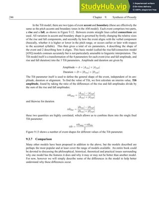 246 Chapter 9. Synthesis of Prosody
In the Tilt model, there are two types of event accent and boundary (these are effectively the
same as the pitch accents and boundary tones in the AM model). Each event comprises two parts,
a rise and a fall, as shown in Figure 9.12. Between events straight lines called connections are
used. All variation in accent and boundary shape is governed by firstly changing the relative sizes
of the rise and fall components, and secondly by how the event aligns with the verbal component
(basically, whether it is higher or lower in the pitch range, or occurs earlier or later with respect
to the accented syllable). This then gives a total of six parameters, 4 describing the shape of
the event and 2 describing how it aligns. This basic model (called the rise/fall/connection model
[439]) models contours accurately but is not particularly amenable to linguistic interpretation. The
Tilt model itself is a transformation of the 4 parameters for each event (rise and fall amplitude, and
rise and fall duration) into the 3 Tilt parameters. Amplitude and duration are given by
Amplitude = A = |Arise|+|Afall|
Duration = D = |Drise|+|Dfall|
The Tilt parameter itself is used to define the general shape of the event, independent of its am-
plitude, duration or alignment. To find the value of Tilt, we first calculate an interim value, Tilt
amplitude, found by taking the ratio of the differences of the rise and fall amplitudes divide by
the sum of the rise and fall amplitudes:
tiltamp =
|Arise|−|Afall|
|Arise|+|Afall|
and likewise for duration
tiltdur =
|Drise|−|Dfall|
|Drise|+|Dfall|
these two quantities are highly correlated, which allows us to combine them into the single final
Tilt parameter:
tilt =
tiltamp +tiltdur
2
Figure 9.13 shows a number of event shapes for different values of the Tilt parameter.
9.3.7 Comparison
Many other models have been proposed in addition to the above, but the models described are
perhaps the most popular and at least cover the range of models available. An entire book could
be devoted to discussing the philosophical, historical, theoretical and practical issues surrounding
why one model has the features it does and why it may or may not be better than another model.
For now, however we will simply describe some of the differences in the model to help better
understand why these differences occur.
 