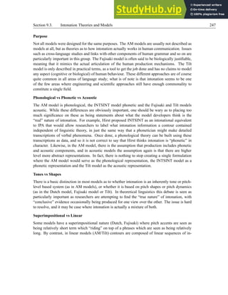 Section 9.3. Intonation Theories and Models 247
Purpose
Not all models were designed for the same purposes. The AM models are usually not described as
models at all, but as theories as to how intonation actually works in human communication. Issues
such as cross-language studies and links with other components of human grammar and so on are
particularly important in this group. The Fujisaki model is often said to be biologically justifiable,
meaning that it mimics the actual articulation of the human production mechanisms. The Tilt
model is only described in practical terms, as a tool to get the job done and has no claims to model
any aspect (cognitive or biological) of human behaviour. These different approaches are of course
quite common in all areas of language study; what is of note is that intonation seems to be one
of the few areas where engineering and scientific approaches still have enough commonality to
constitute a single field.
Phonological vs Phonetic vs Acoustic
The AM model is phonological, the INTSINT model phonetic and the Fujisaki and Tilt models
acoustic. While these differences are obviously important, one should be wary as to placing too
much significance on these as being statements about what the model developers think is the
“real” nature of intonation. For example, Hirst proposed INTSINT as an intonational equivalent
to IPA that would allow researchers to label what intonation information a contour contained
independent of linguistic theory, in just the same way that a phonetician might make detailed
transcriptions of verbal phenomena. Once done, a phonological theory can be built using these
transcriptions as data, and so it is not correct to say that Hirst thinks intonation is “phonetic” in
character. Likewise, in the AM model, there is the assumption that production includes phonetic
and acoustic components, and in acoustic models the assumption again is that there are higher
level more abstract representations. In fact, there is nothing to stop creating a single formulation
where the AM model would serve as the phonological representation, the INTSINT model as a
phonetic representation and the Tilt model as the acoustic representation.
Tones vs Shapes
There is a basic distinction in most models as to whether intonation is an inherently tone or pitch-
level based system (as in AM models), or whether it is based on pitch shapes or pitch dynamics
(as in the Dutch model, Fujisaki model or Tilt). In theoretical linguistics this debate is seen as
particularly important as researchers are attempting to find the “true nature” of intonation, with
“conclusive” evidence occasionally being produced for one view over the other. The issue is hard
to resolve, and it may be case where intonation is actually a mixture of both.
Superimpositional vs Linear
Some models have a superimpositional nature (Dutch, Fujisaki) where pitch accents are seen as
being relatively short term which “riding” on top of a phrases which are seen as being relatively
long. By contrast, in linear models (AM/Tilt) contours are composed of linear sequences of in-
 