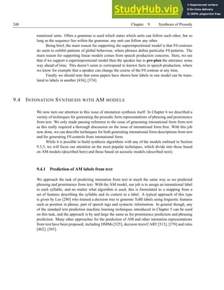 248 Chapter 9. Synthesis of Prosody
tonational units. Often a grammar is used which states which units can follow each other, but so
long as the sequence lies within the grammar, any unit can follow any other.
Being brief, the main reason for supporting the superimpositional model is that F0 contours
do seem to exhibit patterns of global behaviour, where phrases define particular F0 patterns. The
main reason for supporting linear models comes from speech production concerns. Here, we see
that if we support a superimpositional model then the speaker has to pre-plan the utterance some
way ahead of time. This doesn’t seem to correspond to known facts in speech production, where
we know for example that a speaker can change the course of the F0 contour at any time.
Finally we should note that some papers have shown how labels in one model can be trans-
lated to labels in another [436], [374].
9.4 INTONATION SYNTHESIS WITH AM MODELS
We now turn our attention to this issue of intonation synthesis itself. In Chapter 6 we described a
variety of techniques for generating the prosodic form representations of phrasing and prominence
from text. We only made passing reference to the issue of generating intonational form from text
as this really required a thorough discussion on the issue of intonational form first. With this job
now done, we can describe techniques for both generating intonational form descriptions from text
and for generating F0 controls from intonational form.
While it is possible to build synthesis algorithms with any of the models outlined in Section
9.3.3, we will focus our attention on the most popular techniques, which divide into those based
on AM models (described here) and those based on acoustic models (described next).
9.4.1 Prediction of AM labels from text
We approach the task of predicting intonation from text in much the same way as we predicted
phrasing and prominence from text. With the AM model, our job is to assign an intonational label
to each syllable, and no matter what algorithm is used, this is formulated as a mapping from a
set of features describing the syllable and its context to a label. A typical approach of this type
is given by Lee [280] who trained a decision tree to generate ToBI labels using linguistic features
such as position in phrase, part of speech tags and syntactic information. In general though, any
of the standard text prediction machine learning techniques introduced in Chapter 5 can be used
on this task, and the approach is by and large the same as for prominence prediction and phrasing
prediction. Many other approaches for the prediction of AM and other intonation representations
from text have been proposed, including HMMs [325], decision trees/CART [513], [378] and rules
[462], [365].
 