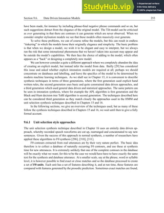 Section 9.6. Data Driven Intonation Models 253
have been made, for instance by including phrase-final negative phrase commands and so on, but
such suggestions detract from the elegance of the original model. The Tilt model can be criticised
as over generating in that there are contours it can generate which are never observed. When we
consider simpler stylisation models we see that these models often massively over generate.
To solve these problems, we can of course refine the models, but this can result in endless
“tinkering” in which the models loose their originally elegance and simplicity. The basic problem
is that when we design a model, we wish it to be elegant and easy to interpret, but we always
run the risk that some intonational phenomena that we haven’t taken into account may appear and
be outside the model’s capabilities. We then face the choice of adding to the model, which often
appears as a “hack” or designing a completely new model.
We can however consider a quite a different approach where we completely abandon the idea
of creating an explicit model, but instead infer the model from data. Bailly [29] has considered
this issue and asked whether explicit intonation models are required at all; perhaps we should
concentrate on databases and labelling, and leave the specifics of the model to be determined by
modern machine learning techniques. As we shall see in Chapter 13, it is convenient to describe
synthesis techniques in terms of three generations, where the first generation used explicit hand
written rules, the second generation uses basic and quite constrained data driven approaches, and
a third generation which used general data driven and statistical approaches. The same pattern can
be seen in intonation synthesis, where for example the APL algorithm is first generation and the
Black and Hunt decision tree ToBI algorithm is second generation. The techniques described here
can be considered third generation as they match closely the approaches used in the HMM and
unit selection synthesis techniques described in Chapters 15 and 16.
In the following sections, we give an overview of the techniques used, but as many of these
follow the synthesis techniques described in Chapters 15 and 16, we wait until then to give a fully
formal account.
9.6.1 Unit selection style approaches
The unit selection synthesis technique described in Chapter 16 uses an entirely data driven ap-
proach, whereby recorded speech waveforms are cut up, rearranged and concatenated to say new
sentences. Given the success of this approach in normal synthesis, a number of researchers have
applied these algorithms to F0 synthesis [296], [310], [311].
F0 contours extracted from real utterances are by their very nature perfect. The basic idea
therefore is to collect a database of naturally occurring F0 contours, and use these at synthesis
time for new utterances. It is extremely unlikely that one of the complete contours in the database
will be exactly what we want; for this to be the case we would have have to have exactly the same
text for the synthesis and database utterance. At a smaller scale, say at the phrase, word or syllable
level, it is however possible to find exact or close matches and so the database processed to create
a set of F0 units. Each unit has a set of features describing it, and at run time, these features are
compared with features generated by the prosodic prediction. Sometimes exact matches are found,
 
