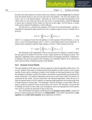 254 Chapter 9. Synthesis of Prosody
but often only close matches are found in which case a distance, called the target cost is calculated
from the desired features to the ones for each unit in the database. The lower the distance, the
closer a unit is to the desired features. Obviously we wish to avoid large discontinuities in F0
values when we move from one unit to the next, and so a second distance, called the join cost
is used to give a measure of how similar two units are at their edges. For F0 contours, a simple
metric such as absolute F0 difference is often sufficient.
The idea then is to find the best sequence of F0 units for our desired features, and this is
calculated by summing the target and join costs for a complete sequence of units. Formally, this is
given by:
C(U,S) =
T
∑
t=1
T(ut,st)+
T−1
∑
t=1
J(ut,ut+1) (9.4)
where U is a sequence of units from the database, S is the sequence of desired features, ut is one
unit, st is one set of desired features and T(.) and J(.) are the target and join costs respectively. A
search is then conducted to find the single sequence of units Û which minimises this cost:
Û = argmin
u
 T
∑
t=1
T(ut,st)+
T−1
∑
t=1
J(ut,ut+1)

(9.5)
The advantage of this approached is that we are guaranteed to synthesise a natural contour,
the only question is whether it will be the “correct” natural contour for the linguistic context. This
approach is appealing in that is simple and should work for all languages and genres. Furthermore,
as database sizes grow, the quality of this technique will continually improve as we will become
more and more likely to find good matches in the database.
9.6.2 Dynamic System Models
The main drawback of the above unit selection approach is that the algorithm suffers from a “hit
or miss” problem with respect to finding matches in the database. In other words, we have a fixed
number of units, and it is sometimes a matter of luck whether we find a good match or not. While
the technique can produce excellent F0 contours, occasionally no good matches are found and the
results can be poor. Unit selection approaches can be seen as ones where certain F0 contours are
memorised by the system. We can contrast this with statistical approaches, where the aim is to
learn the general nature of all F0 contours, by learning model parameters (not memorising) from
a limited amount of training data. The advantage is that the technique is more robust when we
need to synthesize contours we have not previously come across. The downside is of course that
in building our model we have made some assumptions, and so the reproduction of F0 contours
may not be as accurate for cases that we have in fact seen.
Ross and Ostendorf developed a model based on the dynamic system model, a model well
known in control engineering (also know as a Kalman filter). This model is described by a state
equation and an observation equation, given respectively as follows:
 