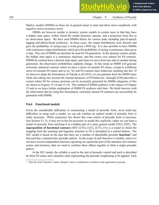 256 Chapter 9. Synthesis of Prosody
Markov models (HMMs) as these are in general easier to train and allow more complexity with
regard to noise/covariance terms.
HMMs are however similar to dynamic system models in certain ways in that they have
a hidden state space, within which the model dynamics operate, and a projection from this to
an observation space. We have used HMMs before for various tasks including part-of-speech
tagging and phrase-break prediction. In those cases, the output distributions were discrete and
gave the probability of seeing (say) a word given a POS tag. It is also possible to have HMMs
with continuous output distributions which give the probability of seeing a continuous value given
a state. This sort of HMM can therefore be used for F0 generation. In the dynamic system model,
the hidden state space is a continuous trajectory, and this seems very natural for F0 contours.
HMMs by contrast have a discrete state space, and when we move from one state to another during
generation, the observation probabilities suddenly change. In this mode an HMM will generate
extremely unnatural contours where we have a series of constant F0 values, a jump to a different
series of constant F0 values and so on. No real F0 contours have behaviour anything like this. If
we however adopt the formulation of Tokuda et all [453], we can generate from the HMM states
while also taking into account the learned dynamics of F0 behaviour. Inanoglu [230] describes a
system where F0 for various emotions can be accurately generated by HMMs (diagrams of this
are shown in Figures 15.14 and 15.15). This method of HMM synthesis is the subject of Chapter
15 and so we leave further explanation of HMM F0 synthesis until then. We finish however with
the observation that by using this formulation, extremely natural F0 contours can successfully be
generated with HMMs.
9.6.4 Functional models
Given the considerable difficulties in constructing a model of prosodic form, never mind any
difficulties in using such a model, we can ask whether an explicit model of prosodic form is
really necessary. While experience has shown that some notion of prosodic form is necessary
(see Section 9.1.2), it may not in fact be necessary to model this explicitly; rather we can learn a
model of prosodic form and keep it as a hidden part of a more general model [501], [502]. The
superposition of functional contours (SFC) [216], [321], [217], [31] is a model in which the
mapping from the meaning and linguistic structure to F0 is attempted in a unified fashion. The
SFC model is based on the idea that there are a number of identifiable prosodic functions3 and
that each has a characteristic prosodic pattern. As the scope of each function is variable, and as we
can have several independent functions operating on a particular part of the utterance (for instance
syntax and emotion), then we need to combine these effects together to form a single prosodic
pattern.
In the SFC model, the syllable is used as the unit of prosodic control and each is described
by three F0 values and a duration value representing the prosodic lengthening to be applied. Each
3 Here the word “function” means “purpose” and is a combination of affective and augmentative prosody.
 