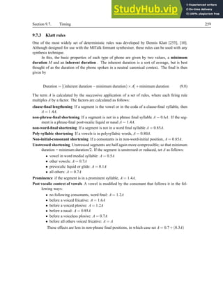 Section 9.7. Timing 259
9.7.3 Klatt rules
One of the most widely set of deterministic rules was developed by Dennis Klatt [253], [10].
Although designed for use with the MITalk formant synthesiser, these rules can be used with any
synthesis technique.
In this, the basic properties of each type of phone are given by two values, a minimum
duration M and an inherent duration . The inherent duration is a sort of average, but is best
thought of as the duration of the phone spoken in a neutral canonical context. The final is then
given by
Duration = [(inherent duration −minimum duration)×A]+minimum duration (9.8)
The term A is calculated by the successive application of a set of rules, where each firing rule
multiples A by a factor. The factors are calculated as follows:
clause-final lengthening If a segment is the vowel or in the coda of a clause-final syllable, then
A = 1.4A.
non-phrase-final shortening If a segment is not in a phrase final syllable A = 0.6A. If the seg-
ment is a phrase-final postvocalic liquid or nasal A = 1.4A.
non-word-final shortening If a segment is not in a word final syllable A = 0.85A.
Poly-syllabic shortening If a vowels is in polysyllabic words, A = 0.80A.
Non-initial-consonant shortening If a consonants is in non-word-initial position, A = 0.85A.
Unstressed shortening Unstressed segments are half again more compressible; so that minimum
duration = minimum duration/2. If the segment is unstressed or reduced, set A as follows:
• vowel in word medial syllable: A = 0.5A
• other vowels: A = 0.7A
• prevocalic liquid or glide: A = 0.1A
• all others: A = 0.7A
Prominence if the segment is in a prominent syllable, A = 1.4A.
Post vocalic context of vowels A vowel is modified by the consonant that follows it in the fol-
lowing ways:
• no following consonants, word final: A = 1.2A
• before a voiced fricative: A = 1.6A
• before a voiced plosive: A = 1.2A
• before a nasal: A = 0.85A
• before a voiceless plosive: A = 0.7A
• before all others voiced fricative: A = A
These effects are less in non-phrase final positions, in which case set A = 0.7+(0.3A)
 
